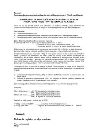 Anexo 4
Recomendaciones nutricionales durante el Seguimiento. ( PNAC modificado)

        INSTRUCTIVO DE INDICACIÓN DE LECHES ESPECIALES PARA
            PREMATUROS <1500G Y/O < 32 SEMANAS AL NACER.

Previo al alta se deberá evaluar cada situación de lactancia materna, para determinar en
consecuencia cual es la necesidad de apoyo en formulas de prematuros que requerirá ese niño.

Esta puede ser:
a)   Lactancia materna exclusiva.
b)   Lactancia materna predominante. Aquel niño que recibe el 50% o más de leche materna.
c)   Formula de prematuro predominante: Aquel niño que recibe menos del 50% de leche materna.

Como determinar la situación de lactancia materna
1.-Estimar producción de leche: a) a través de la extracción de leche
                                b) pesando al niño y antes y despues de mamar, se
,                                  considera asume 1g = 1ml y. al menos 8 mamadas diarias
2-Al volumen de alimentación que le corresponde (aproximado 200 ml /kg/dia) se resta el volumen
diario de leche materna estimado. La diferencia corresponde a volumen de fórmula a indicar .
Ejemplo: Prematuro que a alcanzado 1900g de peso: y está cercano al alta: se pesa pre mamada =
1900g y despues de amamantar P= 1930 (debe ser pesado en las mismas condiciones de
vestimenta y en la misma balanza). Estos 30g de diferencia se asumen como volumen lacteo
producido en esa mamada y suponiendo 8 mamadas diarias resulta en 240 ml al dia. Ese niño que
pesa 1900g debería recibir 380cc al dia por lo tanto la leche materna corresponde a mas del 50%
de su requerimiento (grupo b) .E l volumen a indicar en fórmula es 140 ml/dia.

Clasificado el niño, se indicará la entrega de leche correspondiente a través de un formulario
especial de entrega de leche contemplado en el programa nacional de alimentación complementaria
(PNAC).

a)   Lactancia materna predominante (LMP): el volumen de fórmula .necesario se indicará en 2 o 3
     tomas diarias
b)   Formula de prematuro predominante (FPP): El volumen de fómula (relleno) necesario se
     indicará fraccionándolo en tomas después cada mamada.

Este análisis puede realizarse en cualquier control posterior en el policlinico de seguimiento.

Indicación:

Alta a 40 semanas....... LMP: 1,5 Kg/mes de formula de prematuro
                          FPP: 3 Kg/mes de formula de prematuro
40 sem. a 6 meses.........LMP: 2 Kg/mes de formula de prematuro
                          FPP: 4 Kg/mes de formula de prematuro

Después de los 6 meses y hasta el año de EGC:

< 1000 g o portador de DBP .............. 3 Kg/mes de Formula de prematuro.
> 1000 g y sin DBP…................... 3 kg/mes de formula de continuación para niño de     término.




     Anexo 5

Fichas de registro en el prematuro

(Ver a continuación)
6 hojas
 