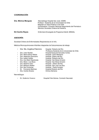 COORDINACIÓN


Dra. Mónica Morgues             Neonatóloga Hospital San José, SSMN.
                                Profesor Asistente de la Universidad de Chile
                                Magíster en Salud Pública U de Chile
                                Coordinadora Comisión Nacional Seguimiento del Prematuro
                                Miembro Sociedad Chilena de Pediatría

EU Cecilia Reyes                Enfermera Encargada de Programa Infantil, MINSAL


ASESORÍA

Sociedad Chilena de Enfermedades Respiratorias en el niño.

Médicos Broncopulmonares Infantiles integrantes de Subcomisiones de trabajo

    •   Dra Ma. Angélica Palomino         Hospital Roberto del Río.
                                          Profesora Asistente de la Universidad de Chile
    •   Dra. Lilian Rubilar               Hospital Ezequiel Gonzalez Cortes
    •   Dra. María Elena Webar            Hospital Calvo Mackena
    •   Dra. Alejandra Zamorano           Hospital Sótero del Río.
    •   Dra. Isabel Valdés                Hospital Roberto del Río
    •   Dra. Ana Mará Sepúlveda           Hospital San Borja Arriarán
    •   Dra. Maria Lina Boza              Hospital San Borja Arriarán
    •   Dra. Nadime Clerc                 Hospital Sótero del Río.
    •   Dra. Bárbara Walker               Hospital San Juan de Dios.
    •   Dra. Ilse Contreras               Hospital Padre Hurtado
    •   Dr. Fernando Martinez             Hospital Roberto del Río
    •   Dra. Cecilia Alvarez              Clínica Alemana

Neonatólogos

    •   Dr. Gullermo Vivanco           Hospital Felix Bulnes. Comisión Neonatal.
 