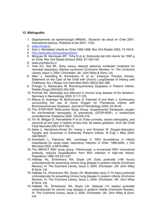 13. Bibliografía:

   1. Departamento de epidemiología MINSAL. Situación de salud en Chile 2001.
       Indicadores básicos. Pediatría al día 2001; 17(4).
   2. www.minsal.cl
   3. Szot J. Mortalidad infantil en Chile:1989-1998. Rev Chil Pediatr 2002; 73:164-8.
   4. http://www.who.int/countries/chl/en/
   5. Morgues M, Henriquez MT, Toha D et al. Sobrevida del niño menor de 1500 g
       en Chile. Rev Chil Obstet Ginecol 2002, 67:100-105.
   6. www.prematuros.cl
   7. Yost CC, Soll RF. Early versus delayed selective surfactant treatment for
       neonatal respiratory distress syndrome (Cochrane Review). In: The Cochrane
       Library, Issue 3, 2004. Chichester, UK: John Wiley & Sons, Ltd.
   8. Allen J, Zwerdling R, Ehrenkranz R, et al.; American Thoracic Society.
       Statement on the Care of the Child with Chronic LungDisease of Infancy and
       Childhood. Am J Respir Crit Care Med 2003;168(3):356–396.
   9. D’Angio C, Maniscalco M. Bronchopulmonary Dysplasia in Preterm Infants.
       Pediatr Drugs 2004;6(5):303-330.
   10. Primhak RA. Discharge and aftercare in chronic lung disease of the Newborn.
       Seminars in Neonatology 2003; 8:117-125.
   11. Ellbury D, Acarregui M, McGuinness G, Eastman D and Klein J. Controversy
       surrounding the use of Home Oxygen for Prematures Infants with
       Bronchopulmonary Dysplasia. Journal of Perinatology 2004; 24:36-40.
   12. The STOP-ROP Multi-centre Study Group. Supplemental therapeutic oxygen
       for pre-threshold retinopathy of prematurity (STOP-ROP), a randomized
       controlled trial. Pediatrics 2000; 105:295-319.
   13. Tin W, Milligan D, Pennefather P et al. Pulse oximetry, severe retinopathy, and
       outcome at one year in babies of less than 28 weeks gestation. Arch Dis Child
       Fetal Neonatol 2001;84:F106-10.
   14. Askie L, Henderson-Smart DJ, Irwing L and Simpson M. Oxygen-Saturation
       Targets and Outcomes in Extremely Preterm Infants. N Engl J Med 2003;
       349:959-67.
   15. Avendaño L, Palomino MA, Larrañaga C. RSV Surveillance in infants
       hospitalized for acute lower respiratory infection in Chile: 1989-2000. J Clin
       Microbiol 2003; 4:4879-4882.
   16. The IMPACT RSV study group. Palivizumab, a humanized RSV monoclonal
       antibody, reduces hospitalization from RSV infection in high-risk infants.
       Paediatrics 1998;102:531-537.
   17. Halliday HL, Ehrenkranz RA, Doyle LW. Early postnatal (<96 hours)
       corticosteroids for preventing chronic lung disease in preterm infants (Cochrane
       Review). In: The Cochrane Library, Issue 3, 2004. Chichester, UK: John Wiley
       & Sons, Ltd.
   18. Halliday HL, Ehrenkranz RA, Doyle LW. Moderately early (7-14 days) postnatal
       corticosteroids for preventing chronic lung disease in preterm infants (Cochrane
       Review). In: The Cochrane Library, Issue 3, 2004. Chichester, UK: John Wiley
       & Sons, Ltd.
   19. Halliday HL, Ehrenkranz RA, Doyle LW. Delayed (>3 weeks) postnatal
       corticosteroids for chronic lung disease in preterm infants (Cochrane Review).
       In: The Cochrane Library, Issue 3, 2004. Chichester, UK: John Wiley & Sons,
       Ltd.
 