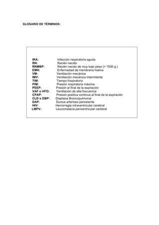 GLOSARIO DE TÉRMINOS:




     IRA:          Infección respiratoria aguda
     RN:           Recién nacido
     RNMBP:        Recién nacido de muy bajo peso (< 1500 g.)
     EMH:          Enfermedad de membrana hialina
     VM:           Ventilación mecánica
     IMV:          Ventilación mecánica intermitente
     TIM:         Tiempo Inspiratorio
     PIM:          Presión inspiratoria máxima
     PEEP:        Presión al final de la espiración
     VAF o HFO:   Ventilación de alta frecuencia
     CPAP:        Presión positiva continua al final de la espiración
     CLD o DBP:   Displasia Broncopulmonar
     DAP:         Ductus arterioso persistente
     HIV:         Hemorragia intraventricular cerebral
     LMPV:        Leucomalacia periventricular cerebral
 
