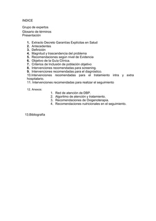 INDICE

Grupo de expertos
Glosario de términos
Presentación

   1. Extracto Decreto Garantías Explícitas en Salud
   2. Antecedentes
   3. Definición
   4. Magnitud y trascendencia del problema
   5. Recomendaciones según nivel de Evidencia
   6. Objetivo de la Guía Clínica.
   7. Criterios de Inclusión de población objetivo
   8. Intervenciones recomendadas para screening.
   9. Intervenciones recomendadas para el diagnóstico.
   10.Intervenciones recomendadas para el tratamiento intra          y extra
   hospitalario.
   11. Intervenciones recomendadas para realizar el seguimiento

   12. Anexos:
                   1.   Red de atención de DBP.
                   2.   Algoritmo de atención y tratamiento.
                   3.   Recomendaciones de Oxigenoterapia.
                   4.   Recomendaciones nutricionales en el seguimiento.


 13.Bibliografía
 