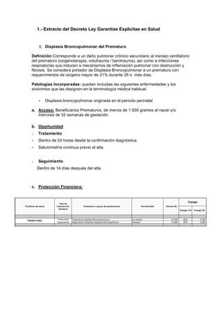 1.- Extracto del Decreto Ley Garantías Explicitas en Salud


     I. Displasia Broncopulmonar del Prematuro

Definición Corresponde a un daño pulmonar crónico secundario al manejo ventilatorio
del prematuro (oxigenoterapia, volutrauma / barotrauma), así como a infecciones
respiratorias que inducen a mecanismos de inflamación pulmonar con destrucción y
fibrosis. Se considera portador de Displasia Broncopulmonar a un prematuro con
requerimientos de oxígeno mayor de 21% durante 28 o más días.

Patologías Incorporadas: quedan incluidas las siguientes enfermedades y los
sinónimos que las designen en la terminología médica habitual:

    •   Displasia broncopulmonar originada en el período perinatal

a. Acceso: Beneficiarios Prematuros, de menos de 1.500 gramos al nacer y/o
   menores de 32 semanas de gestación.

b. Oportunidad
o   Tratamiento
•   Dentro de 24 horas desde la confirmación diagnóstica.
•   Saturometría continua previo al alta.


o   Seguimiento
    Dentro de 14 días después del alta.



c. Protección Financiera:
 