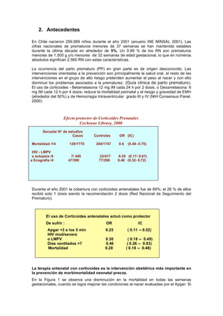 2. Antecedentes

En Chile nacieron 259.069 niños durante el año 2001 (anuario INE MINSAL 2001). Las
cifras nacionales de prematuros menores de 37 semanas se han mantenido estables
durante la última década en alrededor de 5%. Un 0.99 % de los RN son prematuros
menores de 1.500 g y/o menores de 32 semanas de edad gestacional, lo que en números
absolutos significan 2.565 RN con estas características.

La ocurrencia del parto prematuro (PP) en gran parte es de origen desconocido. Las
intervenciones orientadas a la prevención son principalmente la salud oral, el resto de las
intervenciones en el grupo de alto riesgo pretenden aumentar el peso al nacer y con ello
disminuir los problemas asociados a la prematurez. (Guía clinica de parto prematuro).
El uso de corticoides - Betametasona 12 mg IM cada 24 h por 2 dosis, o Dexametasona: 6
mg IM cada 12 h por 4 dosis- reduce la mortalidad perinatal y el riesgo y gravedad de EMH
(alrededor del 50%) y de Hemorragia Intraventricular grado III y IV (NIH Consensus Panel,
2000).



                   Efecto protector de Corticoides Prenatales
                            Cochrane Library, 2000
       Secuela/ N° de estudios
                        Casos       Controles     OR (IC)

Mortalidad /14         129/1770      204/1747     0.6    (0.48- 0.75)

 HIV - LMPV
 a autopsia /4          7/ 446        23/417     0.29 (0.17- 0.61)
a Ecografía /4         47/300         77/296     0.48 (0.32- 0.72)




Durante el año 2001 la cobertura con corticoides antenatales fue de 69%; el 28 % de ellos
recibió solo 1 dosis siendo la recomendación 2 dosis (Red Nacional de Seguimiento del
Prematuro).



         El uso de Corticoides antenatales actuó como protector
         De sufrir :                      OR                   IC
          Apgar <3 a los 5 min            0.25          ( 0.11 -- 0.52)
          HIV mod/severa
          o LMPV                          0.30            ( 0.18 -- 0.49)
          Días ventilados >7              0.46           ( 0.26 -- 0.83)
          Mortalidad                      0.28          ( 0.18 -- 0.46)




La terapia antenatal con corticoides es la intervención obstétrica más importante en
la prevención de morbimortalidad neonatal precoz.
En la Figura 1 se observa una disminución en la mortalidad en todas las semanas
gestacionales, cuando se logra mejorar las condiciones al nacer evaluadas por el Apgar. Si
 