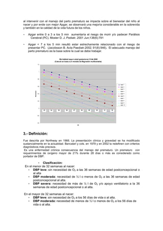 al intervenir con el manejo del parto prematuro se impacta sobre el bienestar del niño al
nacer y por ende con mejor Apgar, se observará una mejoría considerable en la sobrevida
y también en la calidad de la vida futura de los niños.

•     Apgar entre 0 a 3 a los 5 min aumentaría el riesgo de morir y/o padecer Parálisis
       Cerebral (PC). Moster D. J. Pediatr. 2001 Jun;138(6):791

•     Apgar < 7 a los 5 min resultó estar estrechamente relacionado con el riesgo de
      presentar PC. (Jacobsson B. Acta Paediatr.2002; 91(8):946). El adecuado manejo del
      parto prematuro es la base sobre la cual se debe trabajar.

                                                       Mortalidad segun edad gestacional. Chile 2000
                                                 (Calculo en base a un modelo de Regresión multivariable)
                        1,2




                          1




                        0,8



                                                                                                                                  apgar 1
                        0,6
                                                                                                                                  apgar 2
                                                                                                                                  apgar 3
           Mortalidad




                                                                                                                                  apgar 4
                        0,4                                                                                                       apgar 5
                                                                                                                                  apgar 6
                                                                                                                                  apgar 7

                        0,2                                                                                                       apgar 8

                                                                                                                                  apgar 9
                                                                                                                                  apgar 10

                          0
                               y(ap1)
                                  23    y(ap2)
                                          24        y(ap3)
                                                      25     y(ap4)
                                                               26     y(ap5)
                                                                        27          y(ap6)
                                                                                      28     y(ap7)
                                                                                               29     y(ap8)
                                                                                                        30     y(ap9)
                                                                                                                 31     y(ap10)
                                                                                                                           32


                        -0,2




                        -0,4
                                                                               EG




3.- Definición:
Fue descrita por Northway en 1966. La presentación clínica y gravedad se ha modificado
sustancialmente en la actualidad. Bancalari y cols. en 1979 y en 2002 la redefinen con criterios
diagnósticos más precisos.
 Es una enfermedad crónica consecuencia del manejo del prematuro. Un prematuro con
requerimientos de oxígeno mayor de 21% durante 28 días o más es considerado como
portador de DBP.

              • Clasificación:
    En el menor de 32 semanas al nacer:
      • DBP leve: sin necesidad de O2 a las 36 semanas de edad postconcepcional o
          al alta
      • DBP moderada: necesidad de       l o menos de O2 a las 36 semanas de edad
          postconcepcional al alta.
      • DBP severa: necesidad de más de         l de O2 y/o apoyo ventilatorio a la 36
          semanas de edad postconcepcional o al alta.

En el mayor de 32 semanas al nacer:
   • DBP leve: sin necesidad de O2 a los 56 días de vida o al alta.
   • DBP moderada: necesidad de menos de l o menos de O2 a los 56 días de
       vida o al alta.
 
