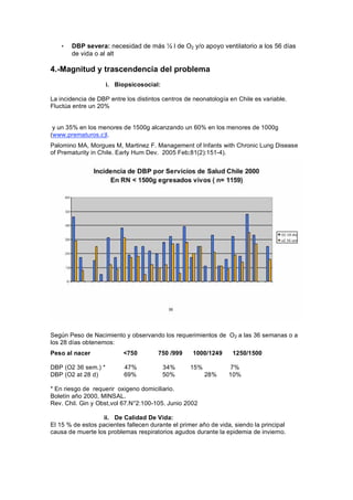 •   DBP severa: necesidad de más          l de O2 y/o apoyo ventilatorio a los 56 días
       de vida o al alt

4.-Magnitud y trascendencia del problema
                     i. Biopsicosocial:

La incidencia de DBP entre los distintos centros de neonatología en Chile es variable.
Fluctúa entre un 20%


 y un 35% en los menores de 1500g alcanzando un 60% en los menores de 1000g
(www.prematuros.c)l.
Palomino MA, Morgues M, Martinez F. Management of Infants with Chronic Lung Disease
of Prematurity in Chile. Early Hum Dev. 2005 Feb;81(2):151-4).




Según Peso de Nacimiento y observando los requerimientos de O2 a las 36 semanas o a
los 28 días obtenemos:
Peso al nacer             <750         750 /999     1000/1249     1250/1500

DBP (O2 36 sem.) *         47%            34%      15%           7%
DBP (O2 at 28 d)           69%            50%            28%     10%

* En riesgo de requerir oxigeno domiciliario.
Boletín año 2000, MINSAL.
Rev. Chil. Gin y Obst,vol 67.N°2:100-105. Junio 2002

                   ii. De Calidad De Vida:
El 15 % de estos pacientes fallecen durante el primer año de vida, siendo la principal
causa de muerte los problemas respiratorios agudos durante la epidemia de invierno.
 
