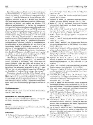 Few studies such as ours have focused on the neurologic and
developmental features in SOD,8,11,18,19
with the majority of
studies concentrating on endocrinologic and ophthalmologic
aspects.20-25
Riedl et al8
looked at 68 patients with optic nerve
hypoplasia, of which 42 had SOD. In their study, unilateral
optic nerve hypoplasia and septum pellucidum remnants were
associated with a milder endocrinologic and neurologic SOD
phenotype, and abnormalities of the falx and hippocampus
were associated with worse endocrinologic and neurodevelop-
mental outcomes. Signori et al11
reviewed 17 SOD patients and
observed a heterogeneous clinical spectrum, with nervous sys-
tem involvement as a key feature of the syndrome: develop-
mental/cognitive delay present in nearly one-half of the study
sample. In this study, patients classified as SOD or SOD-like
had more marked neurodevelopmental delay than patients in
the SOD-plus category. Parr et al19
systematically studied the
presence of autistic features in a cohort of 83 patients with optic
nerve hypoplasia or SOD, and found a 36% prevalence of aut-
ism spectrum disorder in SOD patients compared to 26% in
optic nerve hypoplasia patients. A cross-sectional study by
Jutley-Neilson et al18
looking at the occurrence of autism spec-
trum disorder in 42 children with SOD or optic nerve hypopla-
sia reported an autism spectrum disorder diagnosis in 33%,
which is greater than that observed in our cohort.
The underlying etiology of SOD remains overwhelmingly
unknown. In our cohort, 7 patients (41%) had chromosomal
studies (karyotype or microarray), only 1 had molecular
genetic testing for known SOD genes, and no patient had an
identified etiology. All our cases were sporadic. With the
exception of one, all mothers were under the age of 25 years.
This is in line with other studies that suggest that SOD patients
are the children of mothers who are younger than average.26
In summary, our study reveals that SOD is clinically hetero-
geneous. Cortical abnormalities are frequently associated with
SOD, and should be systematically looked into for using high-
resolution MRI. Neurodevelopmental deficits are very preva-
lent, and of wide-ranging severity. Larger studies are needed to
better assess clinical and radiologic predictors of outcome in
SOD.
Acknowledgments
MS holds a clinician-scientist award from the Fonds de Recherche en
Sante´ du Quebec (FRQ-S).
Declaration of Conflicting Interests
The authors declared no potential conflicts of interest with respect to
the research, authorship, and/or publication of this article.
Funding
The authors received no financial support for the research, authorship,
and/or publication of this article.
References
1. De Morsier G. Studies on malformation of cranio-encephalic
sutures. III. Agenesis of the septum lucidum with malformation
of the optic tract [in French]. Schweiz Arch Neurol Psychiatr.
1956;77:267-292.
2. Kelberman D, Dattani MT. Genetics of septo-optic dysplasia.
Pituitary. 2007;10:393-407.
3. Morishima A, Aranoff GS. Syndrome of septo-optic-pituitary
dysplasia: the clinical spectrum. Brain Dev. 1986;8:233-239.
4. Kuban KC, Teele RL, Wallman J. Septo-optic-dysplasia-
schizencephaly. Radiographic and clinical features. Pediatr
Radiol. 1989;19:145-150.
5. Miller SP, Shevell MI, Patenaude Y, Poulin C, O’Gorman AM.
Septo-optic dysplasia plus: a spectrum of malformations of cor-
tical development. Neurology. 2000;54:1701-1703.
6. Webb EA, Dattani MT. Septo-optic dysplasia. Eur J Hum Genet.
2010;18:393-397.
7. Saranac L, Gucev Z. New insights into septo-optic dysplasia.
Prilozi. 2014;35:123-128.
8. Riedl S, Vosahlo J, Battelino T, et al. Refining clinical phenotypes
in septo-optic dysplasia based on MRI findings. Eur J Pediatr.
2008;167:1269-1276.
9. Srour M, Shevell M. Genetics and the investigation of developmen-
tal delay/intellectual disability. Arch Dis Child. 2014;99:386-389.
10. Srour M, Mazer B, Shevell MI. Analysis of clinical features pre-
dicting etiologic yield in the assessment of global developmental
delay. Pediatrics. 2006;118:139-145.
11. Signorini SG, Decio A, Fedeli C, et al. Septo-optic
dysplasia in childhood: the neurological, cognitive and neuro-
ophthalmological perspective. Dev Med Child Neurol. 2012;54:
1018-1024.
12. Lubinsky MS. Hypothesis: septo-optic dysplasia is a vascular
disruption sequence. Am J Med Genet. 1997;69:235-236.
13. Chiaramonte I, Cappello G, Uccello A, et al. Vascular cerebral
anomalies associated with septo-optic dysplasia. A case report.
Neuroradiol J. 2013;26:66-70.
14. Mitchell LA, Thomas PQ, Zacharin MR, Scheffer IE. Ectopic
posterior pituitary lobe and periventricular heterotopia: cerebral
malformations with the same underlying mechanism? AJNR Am J
Neuroradiol. 2002;23:1475-1481.
15. Guerrini R, Dobyns WB. Malformations of cortical development:
clinicalfeaturesandgeneticcauses.LancetNeurol.2014;13:710-726.
16. Barkovich AJ, Lindan CE. Congenital cytomegalovirus infection
of the brain: imaging analysis and embryologic considerations.
AJNR Am J Neuroradiol. 1994;15:703-715.
17. McCabe MJ, Alatzoglou KS, Dattani MT. Septo-optic dysplasia
and other midline defects: the role of transcription factors:
HESX1 and beyond. Best Pract Res Clin Endocrinol Metab.
2011;25:115-124.
18. Jutley-Neilson J, Harris G, Kirk J. The identification and
measurement of autistic features in children with septo-optic
dysplasia, optic nerve hypoplasia and isolated hypopituitarism.
Res Dev Disabil. 2013;34:4310-4318.
19. Parr JR, Dale NJ, Shaffer LM, Salt AT. Social communication
difficulties and autism spectrum disorder in young children with
optic nerve hypoplasia and/or septo-optic dysplasia. Dev Med
Child Neurol. 2010;52:917-921.
20. Cemeroglu AP, Coulas T, Kleis L. Spectrum of clinical presenta-
tions and endocrinological findings of patients with septo-optic
802 Journal of Child Neurology 32(9)
 