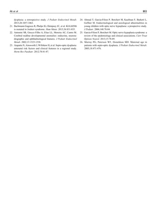 dysplasia: a retrospective study. J Pediatr Endocrinol Metab.
2015;28:1057-1063.
21. Bachmann-Gagescu R, Phelps IG, Dempsey JC, et al. KIAA0586
is mutated in Joubert syndrome. Hum Mutat. 2015;36:831-835.
22. Antonini SR, Grecco Filho A, Elias LL, Moreira AC, Castro M.
Cerebral midline developmental anomalies: endocrine, neurora-
diographic and ophthalmological features. J Pediatr Endocrinol
Metab. 2002;15:1525-1530.
23. Atapattu N, Ainsworth J, Willshaw H, et al. Septo-optic dysplasia:
antenatal risk factors and clinical features in a regional study.
Horm Res Paediatr. 2012;78:81-87.
24. Ahmad T, Garcia-Filion P, Borchert M, Kaufman F, Burkett L,
Geffner M. Endocrinological and auxological abnormalities in
young children with optic nerve hypoplasia: a prospective study.
J Pediatr. 2006;148:78-84.
25. Garcia-Filion P, Borchert M. Optic nerve hypoplasia syndrome: a
review of the epidemiology and clinical associations. Curr Treat
Options Neurol. 2013;15:78-89.
26. Murray PG, Paterson WF, Donaldson MD. Maternal age in
patients with septo-optic dysplasia. J Pediatr Endocrinol Metab.
2005;18:471-476.
Alt et al 803
 