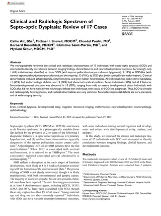 Original Article
Clinical and Radiologic Spectrum of
Septo-optic Dysplasia: Review of 17 Cases
Callie Alt, BSc1
, Michael I. Shevell, MDCM2
, Chantal Poulin, MD2
,
Bernard Rosenblatt, MDCM2
, Christine Saint-Martin, MD3
, and
Myriam Srour, MDCM, PhD2
Abstract
We retrospectively reviewed the clinical and radiologic characteristics of 17 individuals with septo-optic dysplasia (SOD) and
attempted to identify correlations between imaging findings, clinical features, and neurodevelopmental outcome. Surprisingly, only
1 (6%) individual was classified as classic SOD (with septum pellucidum/corpus callosum dysgenesis), 3 (18%) as SOD-like (with
normal septum pellucidum/corpus callosum) and the majority, 13 (76%), as SOD-plus (with cortical brain malformation). Cortical
abnormalities included schizencephaly, polymicrogyria, and gray matter heterotopias. All individuals had optic nerve hypoplasia,
11 (65%) had endocrinologic deficits, and 13 (76%) had abnormal cerebral midlines. Seven individuals (41%) had all 3 features.
Neurodevelopmental outcome was abnormal in 13 (78%), ranging from mild to severe developmental delay. Individuals with
SOD-plus did not have more severe neurologic deficits than individuals with classic or SOD-like subgroups. Thus, SOD is clinically
and radiologically heterogeneous, and cortical abnormalities are very common. Neurodevelopmental deficits are very prevalent,
and of wide-ranging severity.
Keywords
brain, cortical dysplasia, developmental delay, magnetic resonance imaging, malformation, neurodevelopment, neuroradiology,
ophthalmology
Received November 11, 2016. Received revised March 21, 2017. Accepted for publication March 29, 2017.
Septo-optic dysplasia (SOD; OMIM no. 182230), also known
as de Morsier syndrome,1
is a phenotypically variable disor-
der defined by the presence of 2 or more of the following 3
diagnostic features: (1) optic nerve hypoplasia, (2) pituitary
hypofunction, and (3) midline brain abnormalities, typically
dysgenesis of the septum pellucidum and/or corpus callo-
sum.2
Approximately 30% of all SOD patients have the full
manifestation.3
When SOD is associated with cortical
malformations, it is referred to as “SOD-plus.” The most
consistently reported associated cortical abnormality is
schizencephaly.4,5
SOD reflects a disruption in the early stages of forebrain
development, most likely at 4 to 6 weeks of gestation coincid-
ing with the formation of the anterior neural plate.6
The precise
etiology of SOD is not clearly understood, though it is likely
multifactorial, with both environmental and genetic causes.
The majority of cases are sporadic, but on rare accounts, famil-
ial cases have been reported.2
To date, heterozygous mutations
in at least 4 developmental genes, including HESX1, SOX3,
SOX2, and OXT2, have been associated with SOD, though
these only explain less than 1% of all cases.7
Young maternal
age and drug use are also commonly reported.8
Individuals
with SOD can have variable neurodevelopmental outcomes,
with some individuals having normal cognition and develop-
ment and others with developmental delay, autism, and
epilepsy.
In this study, we reviewed the clinical and radiologic fea-
tures of 17 individuals with SOD and attempted to identify
correlations between imaging findings, clinical features, and
developmental outcome.
Methods
We conducted a retrospective chart review of 17 children (9 males and
8 females) diagnosed with SOD between 2010 and 2016 at the Mon-
treal Children’s Hospital. Patients were collected from 2 pediatric
1
McGill University, Montreal, Canada
2
Departments of Pediatrics, Neurology, and Neurosurgery, McGill University,
Montreal, Quebec, Canada
3
Department of Diagnostic Radiology, Montreal Children’s Hospital, McGill
University Health Centre, Montreal, Quebec, Canada
Corresponding Author:
Myriam Srour, MDCM, PhD, Montreal Children’s Hospital, 1001 De´carie Blvd,
EM0.3218, Montre´al, Quebec, H4A 3J1, Canada.
Email: myriam.srour@mcgill.ca
Journal of Child Neurology
2017, Vol. 32(9) 797-803
ª The Author(s) 2017
Reprints and permission:
sagepub.com/journalsPermissions.nav
DOI: 10.1177/0883073817707300
journals.sagepub.com/home/jcn
 