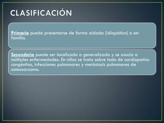 Primaria puede presentarse de forma aislada (idiopática) o ser
familia.


Secundaria puede ser localizada o generalizada y se asocia a
múltiples enfermedades. En niños se trata sobre todo de cardiopatías
congénitas, infecciones pulmonares y metástasis pulmonares de
osteosarcoma.
 
