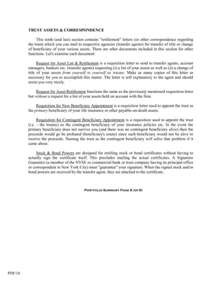 TRUST ASSETS & CORRESPONDENCE

              This tenth (and last) section contains "retitlement" letters (or other correspondence regarding
         the trust) which you can mail to respective agencies (transfer agents) for transfer of title or change
         of beneficiary of your various assets. There are other documents included in this section for other
         functions. Let's examine each document:

               Request for Asset List & Retitlement is a requisition letter to send to transfer agents, account
         managers, bankers etc. (transfer agents) requesting (i) a list of your assets as well as (ii) a change of
         title of your assets from yourself to yourself as trustee. Make as many copies of this letter as
         necessary for you to accomplish this matter. The letter is self explanatory to the agent and should
         assist you very nicely.

              Request for Asset Retitlement functions the same as the previously mentioned requisition letter
         but without a request for a list of your assets held on account with the firm.

              Requisition for New Beneficiary Appointment is a requisition letter used to appoint the trust as
         the primary beneficiary of your life insurance or other payable-on-death assets.

               Requisition for Contingent Beneficiary Appointment is a requisition used to appoint the trust
         (i.e. - the trustee) as the contingent beneficiary of your insurance policies etc. In the event the
         primary beneficiary does not survive you (and there was no contingent beneficiary alive) then the
         proceeds would go be probated (beneficiary's estate) since such beneficiary would not be alive to
         receive the proceeds. Naming the trust as the contingent beneficiary will solve that problem if it
         came about.

              Stock & Bond Powers are designed for retitling stock or bond certificates without having to
         actually sign the certificate itself. This precludes mailing the actual certificates. A Signature
         Guarantor (a member of the NYSE or commercial bank or trust company having its principal office
         or correspondent in New York City) must "guarantee" your signature. When the signed stock and/or
         bond powers are received by the transfer agent, they are attached to the certificate.



                                            Portfolio Summary Page 6 (of 6)




PDF/10
 