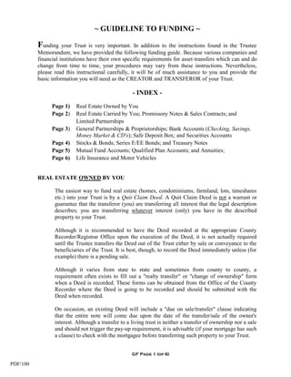 ~ GUIDELINE TO FUNDING ~

          Funding your Trust is very important. In addition to the instructions found in the Trustee
          Memorandum, we have provided the following funding guide. Because various companies and
          financial institutions have their own specific requirements for asset-transfers which can and do
          change from time to time, your procedures may vary from these instructions. Nevertheless,
          please read this instructional carefully, it will be of much assistance to you and provide the
          basic information you will need as the CREATOR and TRANSFEROR of your Trust.

                                                    - INDEX -
                Page 1)   Real Estate Owned by You
                Page 2)   Real Estate Carried by You; Promissory Notes & Sales Contracts; and
                          Limited Partnerships
                Page 3)   General Partnerships & Proprietorships; Bank Accounts (Checking, Savings,
                          Money Market & CD's); Safe Deposit Box; and Securities Accounts
                Page 4)   Stocks & Bonds; Series E/EE Bonds; and Treasury Notes
                Page 5)   Mutual Fund Accounts; Qualified Plan Accounts; and Annuities;
                Page 6)   Life Insurance and Motor Vehicles


          REAL ESTATE OWNED BY YOU

                 The easiest way to fund real estate (homes, condominiums, farmland, lots, timeshares
                 etc.) into your Trust is by a Quit Claim Deed. A Quit Claim Deed is not a warrant or
                 guarantee that the transferor (you) are transferring all interest that the legal description
                 describes; you are transferring whatever interest (only) you have in the described
                 property to your Trust.

                 Although it is recommended to have the Deed recorded at the appropriate County
                 Recorder/Registrar Office upon the execution of the Deed, it is not actually required
                 until the Trustee transfers the Deed out of the Trust either by sale or conveyance to the
                 beneficiaries of the Trust. It is best, though, to record the Deed immediately unless (for
                 example) there is a pending sale.

                 Although it varies from state to state and sometimes from county to county, a
                 requirement often exists to fill out a "realty transfer" or "change of ownership" form
                 when a Deed is recorded. These forms can be obtained from the Office of the County
                 Recorder where the Deed is going to be recorded and should be submitted with the
                 Deed when recorded.

                 On occasion, an existing Deed will include a "due on sale/transfer" clause indicating
                 that the entire note will come due upon the date of the transfer/sale of the owner's
                 interest. Although a transfer to a living trust is neither a transfer of ownership nor a sale
                 and should not trigger the pay-up requirement, it is advisable (if your mortgage has such
                 a clause) to check with the mortgagee before transferring such property to your Trust.


                                                    GF Page 1 (of 6)

PDF/100
 