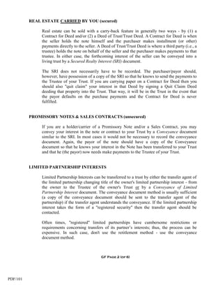 REAL ESTATE CARRIED BY YOU (secured)

               Real estate can be sold with a carry-back feature in generally two ways - by (1) a
               Contract for Deed and/or (2) a Deed of Trust/Trust Deed. A Contract for Deed is when
               the seller holds the note himself and the purchaser makes installment (or other)
               payments directly to the seller. A Deed of Trust/Trust Deed is where a third party (i.e., a
               trustee) holds the note on behalf of the seller and the purchaser makes payments to that
               trustee. In either case, the forthcoming interest of the seller can be conveyed into a
               living trust by a Secured Realty Interest (SRI) document.

               The SRI does not necessarily have to be recorded. The purchaser/payor should,
               however, have possession of a copy of the SRI so that he knows to send the payments to
               the Trustee of your Trust. If you are carrying paper on a Contract for Deed then you
               should also "quit claim" your interest in that Deed by signing a Quit Claim Deed
               deeding that property into the Trust. That way, it will be in the Trust in the event that
               the payor defaults on the purchase payments and the Contract for Deed is never
               fulfilled.


          PROMISSORY NOTES & SALES CONTRACTS (unsecured)

               If you are a holder/carrier of a Promissory Note and/or a Sales Contract, you may
               convey your interest in the note or contract to your Trust by a Conveyance document
               similar to the SRI. In most cases it would not be necessary to record the conveyance
               document. Again, the payor of the note should have a copy of the Conveyance
               document so that he knows your interest in the Note has been transferred to your Trust
               and that he (the payor) now needs make payments to the Trustee of your Trust.


          LIMITED PARTNERSHIP INTERESTS

               Limited Partnership Interests can be transferred to a trust by either the transfer agent of
               the limited partnership changing title of the owner's limited partnership interest - from
               the owner to the Trustee of the owner's Trust or by a Conveyance of Limited
               Partnership Interest document. The conveyance document method is usually sufficient
               (a copy of the conveyance document should be sent to the transfer agent of the
               partnership) if the transfer agent understands the conveyance. If the limited partnership
               interest takes the form of a "registered security" then the transfer agent should be
               contacted.

               Often times, "registered" limited partnerships have cumbersome restrictions or
               requirements concerning transfers of its partner’s interests; thus, the process can be
               expensive. In such case, don't use the retitlement method - use the conveyance
               document method.



                                                 GF Page 2 (of 6)




PDF/101
 