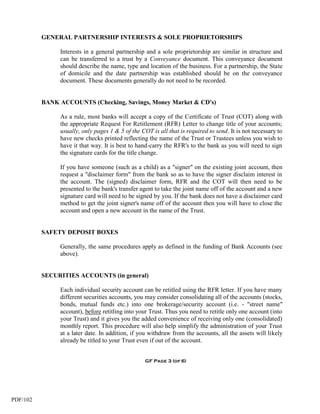 GENERAL PARTNERSHIP INTERESTS & SOLE PROPRIETORSHIPS

               Interests in a general partnership and a sole proprietorship are similar in structure and
               can be transferred to a trust by a Conveyance document. This conveyance document
               should describe the name, type and location of the business. For a partnership, the State
               of domicile and the date partnership was established should be on the conveyance
               document. These documents generally do not need to be recorded.


          BANK ACCOUNTS (Checking, Savings, Money Market & CD's)

               As a rule, most banks will accept a copy of the Certificate of Trust (COT) along with
               the appropriate Request For Retitlement (RFR) Letter to change title of your accounts;
               usually, only pages 1 & 5 of the COT is all that is required to send. It is not necessary to
               have new checks printed reflecting the name of the Trust or Trustees unless you wish to
               have it that way. It is best to hand-carry the RFR's to the bank as you will need to sign
               the signature cards for the title change.

               If you have someone (such as a child) as a "signer" on the existing joint account, then
               request a "disclaimer form" from the bank so as to have the signer disclaim interest in
               the account. The (signed) disclaimer form, RFR and the COT will then need to be
               presented to the bank's transfer agent to take the joint name off of the account and a new
               signature card will need to be signed by you. If the bank does not have a disclaimer card
               method to get the joint signer's name off of the account then you will have to close the
               account and open a new account in the name of the Trust.


          SAFETY DEPOSIT BOXES

               Generally, the same procedures apply as defined in the funding of Bank Accounts (see
               above).


          SECURITIES ACCOUNTS (in general)

               Each individual security account can be retitled using the RFR letter. If you have many
               different securities accounts, you may consider consolidating all of the accounts (stocks,
               bonds, mutual funds etc.) into one brokerage/security account (i.e. - "street name"
               account), before retitling into your Trust. Thus you need to retitle only one account (into
               your Trust) and it gives you the added convenience of receiving only one (consolidated)
               monthly report. This procedure will also help simplify the administration of your Trust
               at a later date. In addition, if you withdraw from the accounts, all the assets will likely
               already be titled to your Trust even if out of the account.


                                                  GF Page 3 (of 6)




PDF/102
 