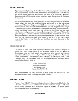 STOCKS & BONDS

               If you are personally holding stock and/or bond certificates, again it is recommended
               (but not required) that you consolidate them into one brokerage account. To do that you
               will need to sign a stock/bond power which also needs to be signed by a Signature
               Guarantor (bank official or other person authorized under the Securities & Exchange
               Commission).

               It is not recommended to sign the actual certificate itself (unless required by a transfer
               agent); rather, sign only the stock/bond power and attach it to the appropriate
               certificate(s). Then, send the powers and COT (and certificates) by registered mail to
               the transfer agent of the broker/dealer for retitlement. You will likely be required to sign
               a "Letter of Authorization" to transfer stocks or bonds to your Trust. It will be provided,
               in such case, by the transfer agent where you will need to sign, fill out and send back
               with the stock/bond powers and certificates. Depending on the efficiency of the transfer
               agent, it may be 4-6 weeks before this whole transaction is completed. If you do not
               consolidate your stock and/or bond certificates into a brokerage account then you must
               either sign over the certificate itself to the Trustee of your Trust or sign a stock/bond
               power to the Trustee of your Trust for each certificate and attach the power to the
               certificate.


          SERIES E/EE BONDS

               The transfer of Series E/EE bonds requires that Treasury Form #PD 1851 (Request to
               Reissue in Trustee Name) needs to be completed listing all of the Bonds in
               chronological order (of issue dates) with respective serial numbers and current
               registrations. These forms can usually be obtained at your local bank or the nearest
               Federal Reserve Bank - Office/Branch (or call 1-800-333-2919 to request forms). Send
               a copies of pages 1 & 5 of the COT along with these forms (signature guaranteed) to the
               nearest Federal Reserve Bank, or:

                                             Federal Reserve Bank
                                             Securities Department
                                               P.O. Box 419440
                                            Kansas City, MO 64141

               When mailing to the Fed, copy the bonds for your records and mail certified. The
               reissue and return of bonds will take approximately 60 days.


          TREASURY NOTES

               Treasury Form #PD5178 (Transaction Request) needs to be completed by listing the
               notes on the form. If you have a "statement" of ownership then identify the bonds from
               the list on the statement. Mail, along with copies of the COT, as per the above
               instructions concerning Treasury Bonds.


                                                  GF Page 4 (of 6)


PDF/103
 