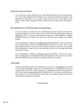 MUTUAL FUND ACCOUNTS

               You will need to submit a RFR form for each Mutual Fund that you are transferring to
               your Trust. Many Mutual Fund companies now require the transferor's signature to be
               guaranteed on the RFR; if so, you can usually get this done at your bank or your
               broker's office. When mailing the RFR(s), send along with a copy of the COT (pages 1
               & 5).


          QUALIFIED PLAN ACCOUNTS (IRA's & Pension Plans)

               It is not necessary to transfer title of a qualified plan account (and not advisable, for
               income tax purposes); it is only necessary to make the Trust the contingent (or primary)
               beneficiary. This is so because such accounts usually have a POD (Payable on Death)
               provision wherein the payee will receive the account funds outright and without
               probate.

               Use the appropriate - Request for Contingent Beneficiary (RFCB) - form if you wish to
               have another person receive such funds outright if he/she survives you. Thus if such
               person (payee) does not survive you then the funds will go to your Trust at your death
               and avoid probate; it may be left in trust until the time the you (if living) would have
               been 70 & 1/2 years.

               Use the appropriate - Request for Primary Beneficiary (RFPB) - form if you wish to
               have your Trust receive such funds at your death regardless of who survives you. Check
               with your financial advisor and/or tax counsel for more help, if needed.


          ANNUITIES

               Generally, annuities should not be transferred to your Trust - only payable to your Trust
               at your death. Depending on the type of estate planning you are doing and the type of
               annuity product you have, either a primary or contingent beneficiary designation (to
               your Trust) could be appropriate (RFPB or RFCB form). If you wish to transfer title of
               your annuity to your Trust (RFR), be certain that an unwanted taxable event will not
               result before you make such a transfer.



                                                 GF Page 5 (of 6)




PDF/104
 