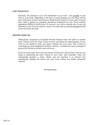 LIFE INSURANCE

              Generally, life insurance is not to be transferred to your Trust - only payable to your
              Trust at your death. Depending on the type of estate planning you are doing and the
              type of insurance product and amount of death benefit (relative to your estate size) you
              have, either a primary or contingent beneficiary designation (to your Trust) could be
              appropriate (RFPB or RFCB form). If, however, you wish to transfer title of your life
              insurance to your Trust for whatever reason, be certain that an unwanted income taxable
              event will not be the result.


          MOTOR VEHICLES

              Although the Assignment of Tangible Personal Property form will suffice to transfer
              motor vehicles into your Trust, it may be more convenient (for administration of your
              Trust at your death) to retitle your motor vehicles into your Trust. This is done by
              contacting your local Department of Motor Vehicles. A nominal fee may be charged to
              process the title but no taxable event will occur.

              If you do retitle, make sure to let your insurer (of the motor vehicle) know what you are
              doing in transferring the motor vehicle to your Trust. Also remember, when you
              subsequently purchase a motor vehicle, you can purchase it as Trustees thus
              automatically funding the vehicle into your Trust without any further transaction
              required.



                                               GF Page 6 (of 6)




PDF/105
 
