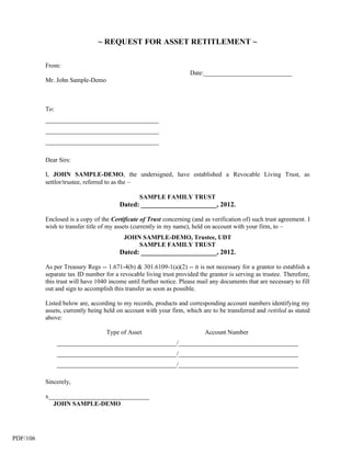 ~ REQUEST FOR ASSET RETITLEMENT ~

          From:
                                                                    Date:____________________________
          Mr. John Sample-Demo



          To:
          ____________________________________
          ____________________________________
          ____________________________________

          Dear Sirs:

          I, JOHN SAMPLE-DEMO, the undersigned, have established a Revocable Living Trust, as
          settlor/trustee, referred to as the –

                                                SAMPLE FAMILY TRUST
                                        Dated: ______________________, 2012.

          Enclosed is a copy of the Certificate of Trust concerning (and as verification of) such trust agreement. I
          wish to transfer title of my assets (currently in my name), held on account with your firm, to –
                                         JOHN SAMPLE-DEMO, Trustee, UDT
                                             SAMPLE FAMILY TRUST
                                        Dated: ______________________, 2012.

          As per Treasury Regs -- 1.671-4(b) & 301.6109-1(a)(2) -- it is not necessary for a grantor to establish a
          separate tax ID number for a revocable living trust provided the grantor is serving as trustee. Therefore,
          this trust will have 1040 income until further notice. Please mail any documents that are necessary to fill
          out and sign to accomplish this transfer as soon as possible.

          Listed below are, according to my records, products and corresponding account numbers identifying my
          assets, currently being held on account with your firm, which are to be transferred and retitled as stated
          above:

                                  Type of Asset                           Account Number
                ______________________________________/______________________________________
                ______________________________________/______________________________________
                ______________________________________/______________________________________

          Sincerely,

          x________________________________
            JOHN SAMPLE-DEMO




PDF/106
 