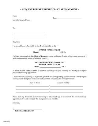 ~ REQUEST FOR NEW BENEFICIARY APPOINTMENT ~

          From:
                                                                    Date:____________________________
          Mr. John Sample-Demo



          To:
          ____________________________________
          ____________________________________
          ____________________________________

          Dear Sirs:

          I have established a Revocable Living Trust referred to as the -

                                               SAMPLE FAMILY TRUST
                                       Dated: ______________________, 2012.

          Enclosed is a copy of the Certificate of Trust concerning (and as verification of) such trust agreement. I
          wish to designate the trustee of said trust (to wit) –

                                         JOHN SAMPLE-DEMO, Trustee, UDT
                                             SAMPLE FAMILY TRUST
                                        Dated: ______________________, 2012

          as the PRIMARY BENEFICIARY of a certain account(s) with your company and thereby revoking the
          previous beneficiary appointment.

          Listed below are, according to my records, products and corresponding account numbers identifying my
          assets currently being held on account with your firm concerning this new appointment:

                                  Type of Asset                              Account Number
                ______________________________________/______________________________________
                ______________________________________/______________________________________
                ______________________________________/______________________________________

          Please mail any documents that are necessary to fill out and sign to accomplish this new beneficiary
          appointment. I wish to complete this change as soon as possible.

          Sincerely,


          x________________________________
            JOHN SAMPLE-DEMO




PDF/107
 