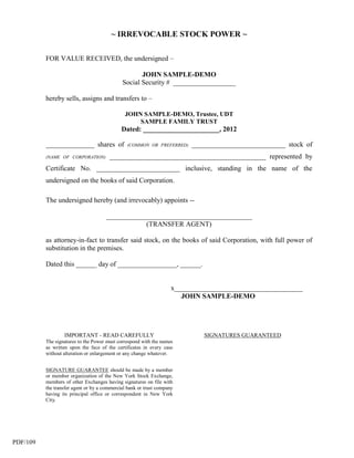 ~ IRREVOCABLE STOCK POWER ~

          FOR VALUE RECEIVED, the undersigned –

                                                    JOHN SAMPLE-DEMO
                                             Social Security # __________________

          hereby sells, assigns and transfers to –

                                              JOHN SAMPLE-DEMO, Trustee, UDT
                                                  SAMPLE FAMILY TRUST
                                             Dated: ______________________, 2012

          ______________ shares of             (COMMON OR PREFERRED)     ___________________________ stock of
          (NAME OF CORPORATION)        _____________________________________________ represented by
          Certificate No. ________________________ inclusive, standing in the name of the
          undersigned on the books of said Corporation.

          The undersigned hereby (and irrevocably) appoints --

                                      __________________________________________
                                                  (TRANSFER AGENT)

          as attorney-in-fact to transfer said stock, on the books of said Corporation, with full power of
          substitution in the premises.

          Dated this ______ day of _________________, ______.


                                                                    x_____________________________________
                                                                       JOHN SAMPLE-DEMO




                  IMPORTANT - READ CAREFULLY                                 SIGNATURES GUARANTEED
          The signatures to the Power must correspond with the names
          as written upon the face of the certificates in every case
          without alteration or enlargement or any change whatever.


          SIGNATURE GUARANTEE should be made by a member
          or member organization of the New York Stock Exchange,
          members of other Exchanges having signatures on file with
          the transfer agent or by a commercial bank or trust company
          having its principal office or correspondent in New York
          City.




PDF/109
 