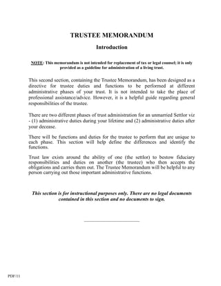 TRUSTEE MEMORANDUM
                                             Introduction

          NOTE: This memorandum is not intended for replacement of tax or legal counsel; it is only
                       provided as a guideline for administration of a living trust.


         This second section, containing the Trustee Memorandum, has been designed as a
         directive for trustee duties and functions to be performed at different
         administrative phases of your trust. It is not intended to take the place of
         professional assistance/advice. However, it is a helpful guide regarding general
         responsibilities of the trustee.

         There are two different phases of trust administration for an unmarried Settlor viz
         - (1) administrative duties during your lifetime and (2) administrative duties after
         your decease.

         There will be functions and duties for the trustee to perform that are unique to
         each phase. This section will help define the differences and identify the
         functions.

         Trust law exists around the ability of one (the settlor) to bestow fiduciary
         responsibilities and duties on another (the trustee) who then accepts the
         obligations and carries them out. The Trustee Memorandum will be helpful to any
         person carrying out those important administrative functions.



          This section is for instructional purposes only. There are no legal documents
                       contained in this section and no documents to sign.



                                       ____________________________




PDF/11
 