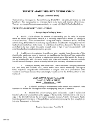 TRUSTEE ADMINISTRATIVE MEMORANDUM
                                             (Single Individual Trust)

         There are three personages in a Revocable Living Trust (RLT) - (i) settlor, (ii) trustee and (iii)
         beneficiary. This memorandum is a reference digest on the duties and functions of the trustee.
         There are two phases of trustee management/duties in a single individual RLT defined as follows:

         PHASE ONE - DURING SETTLOR'S LIFETIME:

                                        - Transferring / Funding of Assets -

                A. Your RLT is in existence the moment it is executed by you, the settlor. In order to
         obtain the benefits of your trust, however, it is absolutely imperative to transfer (to fund) your
         assets to the trustee. That is what the name "living trust" implies - the trust is funded while the
         settlor is living. Different types of assets may require different procedures for funding; however, the
         final outcome must always be the same - to hold the assets as trustee. Remember that only those
         assets held in the trust (except for payable-on-death assets or right-of-survivorship property) will
         avoid formal and supervised administration - probate.

               B. In addition to the requisition for retitlement letters provided (in the last section of this
         Portfolio) for transferring assets to your trust, you should use the Certificate of Trust contained in
         Section Four; that is - have it available to present to the transfer agent if he needs it. By doing so,
         you are providing him with a document proving your power and authority to make such transfer
         which is a transfer from your present ownership status to your ownership status as settlor/trustee.

                      1.     Assets you presently own which have a "certificate of title" certifying ownership
         (i.e. - real estate, bank accounts, stocks, bonds, mutual funds, limited partnerships, safe deposit
         boxes, etc.) should always have the title transferred or changed - from you to you as trustee (or to
         whomever is serving as trustee). Here is an example, which is used in this Portfolio, of how to title
         your assets --

                                      JOHN SAMPLE-DEMO, Trustee, UDT
                                          SAMPLE FAMILY TRUST
                                         Dated: (date of trust) , 2012

                            a.    Real estate held in your name must be funded into the trust with a quit claim
         deed that will transfer that certain piece of real estate property from you to the trustee.

                           b.    Property that you are carrying paper on (example - deed of trust) is not
         transferred; however you must transfer the interest of that paper (the payments sent to you). Send a
         copy of the deed of trust and the conveyance document in your Portfolio (the Secured Realty
         Interest document) to the payor of the deed of trust and a requisition saying that from henceforth he
         is to send the payments to the trustee.


                                          Trustee Memorandum Page 1 (of 4)




PDF/12
 
