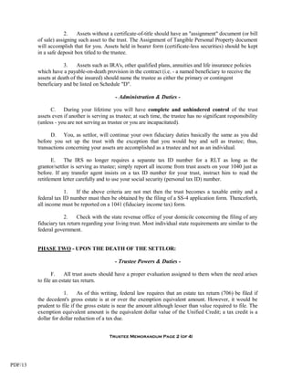2.    Assets without a certificate-of-title should have an "assignment" document (or bill
         of sale) assigning such asset to the trust. The Assignment of Tangible Personal Property document
         will accomplish that for you. Assets held in bearer form (certificate-less securities) should be kept
         in a safe deposit box titled to the trustee.

                     3.     Assets such as IRA's, other qualified plans, annuities and life insurance policies
         which have a payable-on-death provision in the contract (i.e. - a named beneficiary to receive the
         assets at death of the insured) should name the trustee as either the primary or contingent
         beneficiary and be listed on Schedule "D".

                                              - Administration & Duties -

               C. During your lifetime you will have complete and unhindered control of the trust
         assets even if another is serving as trustee; at such time, the trustee has no significant responsibility
         (unless - you are not serving as trustee or you are incapacitated).

               D. You, as settlor, will continue your own fiduciary duties basically the same as you did
         before you set up the trust with the exception that you would buy and sell as trustee; thus,
         transactions concerning your assets are accomplished as a trustee and not as an individual.

                E. The IRS no longer requires a separate tax ID number for a RLT as long as the
         grantor/settlor is serving as trustee; simply report all income from trust assets on your 1040 just as
         before. If any transfer agent insists on a tax ID number for your trust, instruct him to read the
         retitlement letter carefully and to use your social security (personal tax ID) number.

                     1.   If the above criteria are not met then the trust becomes a taxable entity and a
         federal tax ID number must then be obtained by the filing of a SS-4 application form. Thenceforth,
         all income must be reported on a 1041 (fiduciary income tax) form.

                     2.    Check with the state revenue office of your domicile concerning the filing of any
         fiduciary tax return regarding your living trust. Most individual state requirements are similar to the
         federal government.


         PHASE TWO - UPON THE DEATH OF THE SETTLOR:

                                             - Trustee Powers & Duties -

                F.    All trust assets should have a proper evaluation assigned to them when the need arises
         to file an estate tax return.

                     1.      As of this writing, federal law requires that an estate tax return (706) be filed if
         the decedent's gross estate is at or over the exemption equivalent amount. However, it would be
         prudent to file if the gross estate is near the amount although lesser than value required to file. The
         exemption equivalent amount is the equivalent dollar value of the Unified Credit; a tax credit is a
         dollar for dollar reduction of a tax due.


                                           Trustee Memorandum Page 2 (of 4)




PDF/13
 