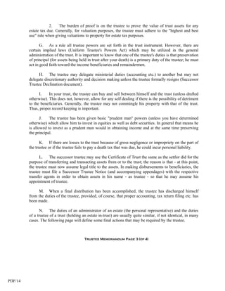 2.   The burden of proof is on the trustee to prove the value of trust assets for any
         estate tax due. Generally, for valuation purposes, the trustee must adhere to the "highest and best
         use" rule when giving valuations to property for estate tax purposes.

                G. As a rule all trustee powers are set forth in the trust instrument. However, there are
         certain implied laws (Uniform Trustee's Powers Act) which may be utilized in the general
         administration of the trust. It is important to know that one of the trustee's duties is that preservation
         of principal (for assets being held in trust after your death) is a primary duty of the trustee; he must
         act in good faith toward the income beneficiaries and remaindermen.

               H. The trustee may delegate ministerial duties (accounting etc.) to another but may not
         delegate discretionary authority and decision making unless the trustee formally resigns (Successor
         Trustee Declination document).

               I.    In your trust, the trustee can buy and sell between himself and the trust (unless drafted
         otherwise). This does not, however, allow for any self dealing if there is the possibility of detriment
         to the beneficiaries. Generally, the trustee may not commingle his property with that of the trust.
         Thus, proper record keeping is important.

                J.   The trustee has been given basic "prudent man" powers (unless you have determined
         otherwise) which allow him to invest in equities as well as debt securities. In general that means he
         is allowed to invest as a prudent man would in obtaining income and at the same time preserving
         the principal.

                K. If there are losses to the trust because of gross negligence or impropriety on the part of
         the trustee or if the trustee fails to pay a death tax that was due, he could incur personal liability.

               L. The successor trustee may use the Certificate of Trust the same as the settlor did for the
         purpose of transferring and transacting assets from or to the trust; the reason is that - at this point,
         the trustee must now assume legal title to the assets. In making disbursements to beneficiaries, the
         trustee must file a Successor Trustee Notice (and accompanying appendages) with the respective
         transfer agents in order to obtain assets in his name - as trustee - so that he may assume his
         appointment of trustee.

              M. When a final distribution has been accomplished, the trustee has discharged himself
         from the duties of the trustee, provided, of course, that proper accounting, tax return filing etc. has
         been made.

                N. The duties of an administrator of an estate (the personal representative) and the duties
         of a trustee of a trust (holding an estate in-trust) are usually quite similar, if not identical, in many
         cases. The following page will define some final actions that may be required by the trustee.



                                           Trustee Memorandum Page 3 (of 4)




PDF/14
 