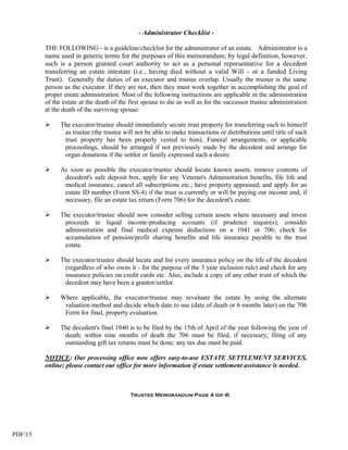 - Administrator Checklist -

         THE FOLLOWING - is a guideline/checklist for the administrator of an estate. Administrator is a
         name used in generic terms for the purposes of this memorandum; by legal definition, however,
         such is a person granted court authority to act as a personal representative for a decedent
         transferring an estate intestate (i.e., having died without a valid Will - or a funded Living
         Trust). Generally the duties of an executor and trustee overlap. Usually the trustee is the same
         person as the executor. If they are not, then they must work together in accomplishing the goal of
         proper estate administration. Most of the following instructions are applicable in the administration
         of the estate at the death of the first spouse to die as well as for the successor trustee administration
         at the death of the surviving spouse:

              The executor/trustee should immediately secure trust property for transferring such to himself
                as trustee (the trustee will not be able to make transactions or distributions until title of such
                trust property has been properly vested to him). Funeral arrangements, or applicable
                proceedings, should be arranged if not previously made by the decedent and arrange for
                organ donations if the settlor or family expressed such a desire.

              As soon as possible the executor/trustee should locate known assets, remove contents of
                decedent's safe deposit box, apply for any Veteran's Administration benefits, file life and
                medical insurance, cancel all subscriptions etc.; have property appraised; and apply for an
                estate ID number (Form SS-4) if the trust is currently or will be paying out income and, if
                necessary, file an estate tax return (Form 706) for the decedent's estate.

              The executor/trustee should now consider selling certain assets where necessary and invest
                proceeds in liquid income-producing accounts (if prudence requires); consider
                administration and final medical expense deductions on a 1041 or 706; check for
                accumulation of pension/profit sharing benefits and life insurance payable to the trust
                estate.

              The executor/trustee should locate and list every insurance policy on the life of the decedent
                (regardless of who owns it - for the purpose of the 3 year inclusion rule) and check for any
                insurance policies on credit cards etc. Also, include a copy of any other trust of which the
                decedent may have been a grantor/settlor.

              Where applicable, the executor/trustee may revaluate the estate by using the alternate
                valuation method and decide which date to use (date of death or 6 months later) on the 706
                Form for final, property evaluation.

              The decedent's final 1040 is to be filed by the 15th of April of the year following the year of
                death; within nine months of death the 706 must be filed, if necessary; filing of any
                outstanding gift tax returns must be done; any tax due must be paid.

         NOTICE: Our processing office now offers easy-to-use ESTATE SETTLEMENT SERVICES,
         online; please contact our office for more information if estate settlement assistance is needed.



                                           Trustee Memorandum Page 4 (of 4)




PDF/15
 