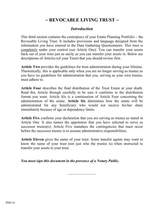 ~ REVOCABLE LIVING TRUST ~
                                           Introduction
         This third section contains the centerpiece of your Estate Planning Portfolio – the
         Revocable Living Trust. It includes provisions and language designed from the
         information you have entered in the Data Gathering Questionnaire. This trust is
         completely under your control (see Article One). You can transfer your assets
         back out of your trust just as easily as you can transfer your assets in. Below are
         descriptions of Articles (of your Trust) that you should review first.

         Article Two provides the guidelines for trust administration during your lifetime.
         Theoretically, this is applicable only when you are no longer serving as trustee as
         you have no guidelines for administration that you, serving as your own trustee,
         must adhere to.

         Article Four describes the final distribution of the Trust Estate at your death.
         Read this Article through carefully to be sure it conforms to the distribution
         format you want. Article Six is a continuation of Article Four concerning the
         administration of the estate. Article Six determines how the estate will be
         administrated for any beneficiary who would not receive his/her share
         immediately because of age or dependency limits.

         Article Five confirms your declaration that you are serving as trustee as stated in
         Article One. It also names the appointees that you have selected to serve as
         successor trustee(s). Article Five mandates the contingencies that must occur
         before the successor trustee is to assume administrative responsibilities.

         Article Eleven gives the name of your trust. Some transfer agents may want to
         know the name of your trust (not just who the trustee is) when instructed to
         transfer your assets to your trust.


         You must sign this document in the presence of a Notary Public.


                                        __________________




PDF/16
 