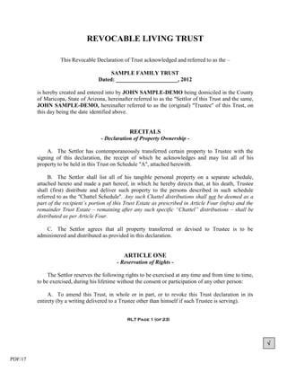 REVOCABLE LIVING TRUST

                   This Revocable Declaration of Trust acknowledged and referred to as the –

                                         SAMPLE FAMILY TRUST
                                    Dated: ______________________, 2012

         is hereby created and entered into by JOHN SAMPLE-DEMO being domiciled in the County
         of Maricopa, State of Arizona, hereinafter referred to as the "Settlor of this Trust and the same,
         JOHN SAMPLE-DEMO, hereinafter referred to as the (original) "Trustee" of this Trust, on
         this day being the date identified above.


                                                  RECITALS
                                     - Declaration of Property Ownership -

              A. The Settlor has contemporaneously transferred certain property to Trustee with the
         signing of this declaration, the receipt of which he acknowledges and may list all of his
         property to be held in this Trust on Schedule "A", attached herewith.

              B. The Settlor shall list all of his tangible personal property on a separate schedule,
         attached hereto and made a part hereof, in which he hereby directs that, at his death, Trustee
         shall (first) distribute and deliver such property to the persons described in such schedule
         referred to as the "Chattel Schedule". Any such Chattel distributions shall not be deemed as a
         part of the recipient’s portion of this Trust Estate as prescribed in Article Four (infra) and the
         remainder Trust Estate – remaining after any such specific “Chattel” distributions – shall be
         distributed as per Article Four.

            C. The Settlor agrees that all property transferred or devised to Trustee is to be
         administered and distributed as provided in this declaration.


                                                ARTICLE ONE
                                             - Reservation of Rights -

              The Settlor reserves the following rights to be exercised at any time and from time to time,
         to be exercised, during his lifetime without the consent or participation of any other person:

              A. To amend this Trust, in whole or in part, or to revoke this Trust declaration in its
         entirety (by a writing delivered to a Trustee other than himself if such Trustee is serving).


                                                 RLT Page 1 (of 23)




                                                                                                              

PDF/17
 