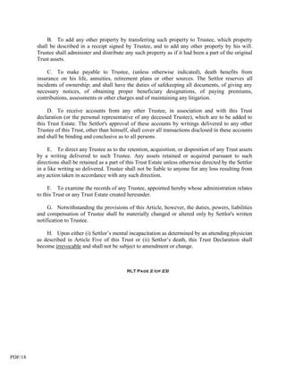 B. To add any other property by transferring such property to Trustee, which property
         shall be described in a receipt signed by Trustee, and to add any other property by his will.
         Trustee shall administer and distribute any such property as if it had been a part of the original
         Trust assets.

              C. To make payable to Trustee, (unless otherwise indicated), death benefits from
         insurance on his life, annuities, retirement plans or other sources. The Settlor reserves all
         incidents of ownership; and shall have the duties of safekeeping all documents, of giving any
         necessary notices, of obtaining proper beneficiary designations, of paying premiums,
         contributions, assessments or other charges and of maintaining any litigation.

              D. To receive accounts from any other Trustee, in association and with this Trust
         declaration (or the personal representative of any deceased Trustee), which are to be added to
         this Trust Estate. The Settlor's approval of these accounts by writings delivered to any other
         Trustee of this Trust, other than himself, shall cover all transactions disclosed in these accounts
         and shall be binding and conclusive as to all persons.

              E. To direct any Trustee as to the retention, acquisition, or disposition of any Trust assets
         by a writing delivered to such Trustee. Any assets retained or acquired pursuant to such
         directions shall be retained as a part of this Trust Estate unless otherwise directed by the Settlor
         in a like writing so delivered. Trustee shall not be liable to anyone for any loss resulting from
         any action taken in accordance with any such direction.

              F. To examine the records of any Trustee, appointed hereby whose administration relates
         to this Trust or any Trust Estate created hereunder.

              G. Notwithstanding the provisions of this Article, however, the duties, powers, liabilities
         and compensation of Trustee shall be materially changed or altered only by Settlor's written
         notification to Trustee.

             H. Upon either (i) Settlor’s mental incapacitation as determined by an attending physician
         as described in Article Five of this Trust or (ii) Settlor’s death, this Trust Declaration shall
         become irrevocable and shall not be subject to amendment or change.



                                                  RLT Page 2 (of 23)




PDF/18
 