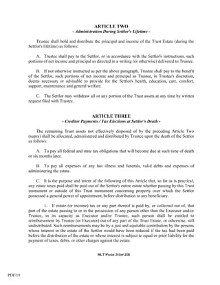 ARTICLE TWO
                                    - Administration During Settlor's Lifetime -

              Trustee shall hold and distribute the principal and income of the Trust Estate (during the
         Settlor's lifetime) as follows:

              A. Trustee shall pay to the Settlor, or in accordance with the Settlor's instructions, such
         portions of net income and principal as directed in a writing (or otherwise) delivered to Trustee.

              B. If not otherwise instructed as per the above paragraph, Trustee shall pay to the benefit
         of the Settlor, such portions of net income and principal as Trustee, in Trustee's discretion,
         deems necessary or advisable to provide for the Settlor's health, education, care, comfort,
         support, maintenance and general welfare.

             C. The Settlor may withdraw all or any portion of the Trust assets at any time by written
         request filed with Trustee.


                                                ARTICLE THREE
                             - Creditor Payments / Tax Elections at Settlor's Death -

              The remaining Trust assets not effectively disposed of by the preceding Article Two
         (supra) shall be allocated, administered and distributed by Trustee upon the death of the Settlor
         as follows:

              A. To pay all federal and state tax obligations that will become due at such time of death
         or six months later.

            B. To pay all expenses of any last illness and funerals, valid debts and expenses of
         administering the estate.

              C. It is the purpose and intent of the following of this Article that, so far as is practical,
         any estate taxes paid shall be paid out of the Settlor's entire estate whether passing by this Trust
         instrument or outside of this Trust instrument concerning property over which the Settlor
         possessed a general power of appointment, before distribution to any beneficiary.

                   1. If estate (or income) tax or any part thereof is paid by, or collected out of, that
         part of the estate passing to or in the possession of any person other than the Executor and/or
         Trustee, in its capacity as Executor and/or Trustee, such person shall be entitled to
         reimbursement by Trustee (or Executor) out of any part of the Trust Estate, or otherwise, still
         undistributed. Such reimbursements may be by a just and equitable contribution by the persons
         whose interest in the estate of the Settlor would have been reduced if the tax had been paid
         before the distribution of the estate or whose interest is subject to equal or prior liability for the
         payment of taxes, debts, or other charges against the estate.


                                                   RLT Page 3 (of 23)




PDF/19
 