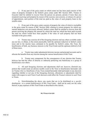 2. If any part of the gross estate on which estate tax has been paid consists of the
         value of property included in the Settlor's gross estate under IRC Section 2041, Trustee or
         Executor shall be entitled to recover from the person (or persons, prorata if more than one
         recipient) receiving such property by reason of the exercise, non-exercise, or release of a power
         of appointment, such portion of the total tax paid as the value of such property bears to the
         taxable estate.

                  3. If any part of the gross estate consists of property the value of which is includible
         in the gross estate by reason of IRC Section 2044, relating to certain property for which any
         marital deduction was previously allowed, Settlor's estate shall be entitled to recover from the
         person receiving the property the amount by which the total tax which has been paid exceeds
         the total tax which would have been payable if the value of such property had not been
         included in the gross estate.

                   4. Trustee may exercise all of the foregoing elections and any others available under
         any tax law, to obtain, to the extent practicable, both the optimum reduction in Settlor's estate
         taxes and in the income taxes estimated to be payable by Settlor's estate, this Trust, the
         beneficiaries of both, any business interests in the Trust Estate and the optimum deferral of all
         of those taxes.

                       a. Trustee may make adjustments between income and principal accounts and to
         allocate the benefits from any election among the various beneficiaries of this Trust.

                       b. Trustee may compensate for the consequences of any election that Trustee
         believes has had the effect of directly or indirectly preferring one beneficiary or a group of
         beneficiaries over others.

                  5. All such foregoing elections and adjustments shall not, however, diminish any
         portion that would create an adverse taxable event to the Trust or beneficiaries hereunder and
         no Trustee who is a beneficiary of any Trust created hereunder shall participate in any decision
         regarding whether or not any of the foregoing elections, allocations or adjustments shall be
         made with respect to such Trust if such decision could affect the Trustee's interest in such Trust
         or Trusts.

                   6. Notwithstanding the above, any assets that are to be distributed as a specific
         distribution - to a certain beneficiary(s) of this Trust Estate - shall not be used, nor the value
         thereof, to pay expenses of this Trust Estate as described in this Article.



                                                 RLT Page 4 (of 23)




PDF/20
 