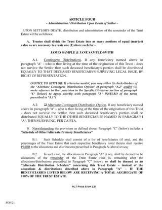 ARTICLE FOUR
                            - Administration / Distribution Upon Death of Settlor -

          UPON SETTLOR'S DEATH, distribution and administration of the remainder of the Trust
         Estate will be as follows:

             A. Trustee shall divide the Trust Estate into as many portions of equal (market)
         value as are necessary to create one (1) share each for –

                               JAMES SAMPLE & JANE SAMPLE-SMITH

                 A.1.    Contingent Distributions. If any beneficiary named above in
         paragraph "A" – who is then living at the time of the origination of this Trust – does
         not survive the Settlor then such deceased beneficiary's portion shall be distributed
         EQUALLY TO THAT DECEASED BENEFICIARY'S SURVIVING LEGAL ISSUE, BY
         RIGHT OF REPRESENTATION.

                (NOTICE TO SETTLOR: If otherwise needed, you may either (i) check-the-box of
                the "Alternate Contingent Distribution Option" of paragraph "A.2" and/or (ii)
                make reference to that provision in the Specific Directives section of paragraph
                "E" [below] to apply directly with paragraph "A" INSTEAD of the terms
                prescribed in "A.1")

                 A.2.    Alternate Contingent Distribution Option. If any beneficiary named
         above in paragraph "A" – who is then living at the time of the origination of this Trust
         – does not survive the Settlor then such deceased beneficiary's portion shall be
         distributed EQUALLY TO THE OTHER BENEFICIARIES NAMED IN PARAGRAPH
         "A", THEN SURVIVING, PER CAPITA.

             B. Notwithstanding the provisions as defined above, Paragraph "C" (below) includes a
         "Schedule of Other/Alternate Primary Beneficiaries"

                 B.1.     Such Schedule shall consist of a list of beneficiaries (if any), and the
         percentages of the Trust Estate that each respective beneficiary listed therein shall receive
         PRIOR to the allocations and distributions prescribed in Paragraph A (above) et seq.

                  B.2.      In such case, the allocations in Paragraph "A" et seq. shall be deemed to be
         allocations of the remainder of the Trust Estate (that is, remaining after the
         allocations/distributions prescribed in Paragraph "C" below), or shall be deemed as an
         "Alternate Distribution Schedule” concerning this Trust Estate – instead of the
         allocations & distributions described above in Paragraph "A" – IF THE
         BENEFICIARIES LISTED BELOW ARE RECEIVING A TOTAL AGGREGATE OF
         100% OF THE TRUST ESTATE.


                                                RLT Page 5 (of 23)




PDF/21
 