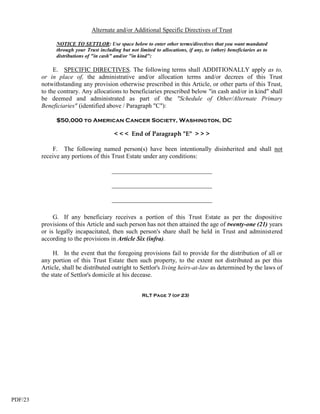 Alternate and/or Additional Specific Directives of Trust

               NOTICE TO SETTLOR: Use space below to enter other terms/directives that you want mandated
               through your Trust including but not limited to allocations, if any, to (other) beneficiaries as to
               distributions of "in cash" and/or "in kind":

              E. SPECIFIC DIRECTIVES. The following terms shall ADDITIONALLY apply as to,
         or in place of, the administrative and/or allocation terms and/or decrees of this Trust
         notwithstanding any provision otherwise prescribed in this Article, or other parts of this Trust,
         to the contrary. Any allocations to beneficiaries prescribed below "in cash and/or in kind" shall
         be deemed and administrated as part of the "Schedule of Other/Alternate Primary
         Beneficiaries" (identified above / Paragraph "C"):

               $50,000 to American Cancer Society, Washington, DC

                                          < < < End of Paragraph "E" > > >

             F. The following named person(s) have been intentionally disinherited and shall not
         receive any portions of this Trust Estate under any conditions:

                                        ________________________________

                                        ________________________________

                                        ________________________________

              G. If any beneficiary receives a portion of this Trust Estate as per the dispositive
         provisions of this Article and such person has not then attained the age of twenty-one (21) years
         or is legally incapacitated, then such person's share shall be held in Trust and administered
         according to the provisions in Article Six (infra).

              H. In the event that the foregoing provisions fail to provide for the distribution of all or
         any portion of this Trust Estate then such property, to the extent not distributed as per this
         Article, shall be distributed outright to Settlor's living heirs-at-law as determined by the laws of
         the state of Settlor's domicile at his decease.


                                                       RLT Page 7 (of 23)




PDF/23
 