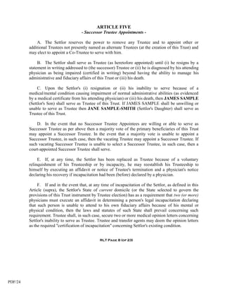 ARTICLE FIVE
                                       - Successor Trustee Appointments -

             A. The Settlor reserves the power to remove any Trustee and to appoint other or
         additional Trustees not presently named as alternate Trustees (at the creation of this Trust) and
         may elect to appoint a Co-Trustee to serve with him.

              B. The Settlor shall serve as Trustee (as heretofore appointed) until (i) he resigns by a
         statement in writing addressed to (the successor) Trustee or (ii) he is diagnosed by his attending
         physician as being impaired (certified in writing) beyond having the ability to manage his
         administrative and fiduciary affairs of this Trust or (iii) his death.

              C. Upon the Settlor's (i) resignation or (ii) his inability to serve because of a
         medical/mental condition causing impairment of normal administrative abilities (as evidenced
         by a medical certificate from his attending physician) or (iii) his death, then JAMES SAMPLE
         (Settlor's Son) shall serve as Trustee of this Trust. If JAMES SAMPLE shall be unwilling or
         unable to serve as Trustee then JANE SAMPLE-SMITH (Settlor's Daughter) shall serve as
         Trustee of this Trust.

             D. In the event that no Successor Trustee Appointees are willing or able to serve as
         Successor Trustee as per above then a majority vote of the primary beneficiaries of this Trust
         may appoint a Successor Trustee. In the event that a majority vote is unable to appoint a
         Successor Trustee, in such case, then the vacating Trustee may appoint a Successor Trustee. If
         such vacating Successor Trustee is unable to select a Successor Trustee, in such case, then a
         court-appointed Successor Trustee shall serve.

              E. If, at any time, the Settlor has been replaced as Trustee because of a voluntary
         relinquishment of his Trusteeship or by incapacity, he may reestablish his Trusteeship to
         himself by executing an affidavit or notice of Trustee's termination and a physician's notice
         declaring his recovery if incapacitation had been (before) declared by a physician.

              F. If and in the event that, at any time of incapacitation of the Settlor, as defined in this
         Article (supra), the Settlor's State of current domicile (or the State selected to govern the
         provisions of this Trust instrument by Trustee election) has as a requirement that two (or more)
         physicians must execute an affidavit in determining a person's legal incapacitation declaring
         that such person is unable to attend to his own fiduciary affairs because of his mental or
         physical condition, then the laws and statutes of such State shall prevail concerning such
         requirement. Trustee shall, in such case, secure two or more medical opinion letters concerning
         Settlor's inability to serve as Trustee. Trustee and transfer agents may deem the opinion letters
         as the required "certification of incapacitation" concerning Settlor's existing condition.


                                                 RLT Page 8 (of 23)




PDF/24
 