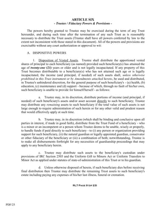 ARTICLE SIX
                                   - Trustee / Fiduciary Powers & Provisions -

             The powers hereby granted to Trustee may be exercised during the term of any Trust
         hereunder, and during such time after the termination of any such Trust as is reasonably
         necessary to distribute the Trust assets (Trustee shall have all powers conferred by law to the
         extent not inconsistent with those stated in this document). All of the powers and provisions are
         exercisable without any court authorization or approval to wit:

             A. DISPOSITIVE POWERS

                  1. Disposition of Vested Assets. Trustee shall distribute the apportioned vested
         shares of principal to each beneficiary (as named) provided such beneficiary(s) has attained the
         age of twenty-one (21) years or older and is not legally incapacitated. If any property of this
         Trust becomes distributable to a beneficiary(s) who has not attained such age or is legally
         incapacitated, the income (and principal, if needed) of such assets shall, unless otherwise
         prohibited in this Trust instrument or by Amendments attached hereto, be used and distributed,
         in Trustee's unhindered discretion, for the general purpose of such beneficiary's - (a) health, (b)
         education, (c) maintenance and (d) support - because of which, through no fault of his/her own,
         such beneficiary is unable to provide for himself/herself - as follows:

                      a. Trustee may, in its discretion, distribute portions of income (and principal, if
         needed) of such beneficiary's assets and/or asset account directly to such beneficiary; Trustee
         may distribute any remaining assets to such beneficiary if the total value of such assets is not
         large enough to require administration of such herein or for any other valid and prudent reason
         that would effectively apply at such time.

                        b. Trustee may, in its discretion (which shall be binding and conclusive upon all
         parties in interest, if made in good faith), distribute from the Trust Fund of a beneficiary - who
         is a minor or an incompetent or a person whom Trustee deems to be unable, wisely or properly,
         to handle funds if paid directly to such beneficiary - to (i) any person or organization providing
         support for such beneficiary, (ii) the natural guardian or legally appointed guardian, conservator
         or other fiduciary of the beneficiary or (iii) a combination of both; notwithstanding, Trustee is
         to make all disbursements forthright for any necessities of guardianship proceedings that may
         apply to any beneficiary herein.

                      c. Trustee may distribute such assets to the beneficiary's custodian under
         provisions of IRC Section 2503 and the Uniform Gift to Minors Act or Uniform Transfers to
         Minor Act as applied under statutes of state-of-administration of this Trust or to his guardian.

                        d. Unless otherwise disposed of herein, if such beneficiary dies before receiving
         final distribution then Trustee may distribute the remaining Trust assets to such beneficiary's
         estate including paying any expenses of his/her last illness, funeral or cremation.


                                                  RLT Page 9 (of 23)




PDF/25
 