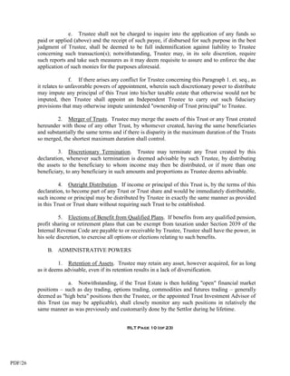 e. Trustee shall not be charged to inquire into the application of any funds so
         paid or applied (above) and the receipt of such payee, if disbursed for such purpose in the best
         judgment of Trustee, shall be deemed to be full indemnification against liability to Trustee
         concerning such transaction(s); notwithstanding, Trustee may, in its sole discretion, require
         such reports and take such measures as it may deem requisite to assure and to enforce the due
         application of such monies for the purposes aforesaid.

                        f. If there arises any conflict for Trustee concerning this Paragraph 1. et. seq., as
         it relates to unfavorable powers of appointment, wherein such discretionary power to distribute
         may impute any principal of this Trust into his/her taxable estate that otherwise would not be
         imputed, then Trustee shall appoint an Independent Trustee to carry out such fiduciary
         provisions that may otherwise impute unintended "ownership of Trust principal" to Trustee.

                 2. Merger of Trusts. Trustee may merge the assets of this Trust or any Trust created
         hereunder with those of any other Trust, by whomever created, having the same beneficiaries
         and substantially the same terms and if there is disparity in the maximum duration of the Trusts
         so merged, the shortest maximum duration shall control.

                  3. Discretionary Termination. Trustee may terminate any Trust created by this
         declaration, whenever such termination is deemed advisable by such Trustee, by distributing
         the assets to the beneficiary to whom income may then be distributed, or if more than one
         beneficiary, to any beneficiary in such amounts and proportions as Trustee deems advisable.

                   4. Outright Distribution. If income or principal of this Trust is, by the terms of this
         declaration, to become part of any Trust or Trust share and would be immediately distributable,
         such income or principal may be distributed by Trustee in exactly the same manner as provided
         in this Trust or Trust share without requiring such Trust to be established.

                   5. Elections of Benefit from Qualified Plans. If benefits from any qualified pension,
         profit sharing or retirement plans that can be exempt from taxation under Section 2039 of the
         Internal Revenue Code are payable to or receivable by Trustee, Trustee shall have the power, in
         his sole discretion, to exercise all options or elections relating to such benefits.

             B. ADMINISTRATIVE POWERS

                  1. Retention of Assets. Trustee may retain any asset, however acquired, for as long
         as it deems advisable, even if its retention results in a lack of diversification.

                       a. Notwithstanding, if the Trust Estate is then holding "open" financial market
         positions – such as day trading, options trading, commodities and futures trading – generally
         deemed as "high beta" positions then the Trustee, or the appointed Trust Investment Advisor of
         this Trust (as may be applicable), shall closely monitor any such positions in relatively the
         same manner as was previously and customarily done by the Settlor during he lifetime.


                                                  RLT Page 10 (of 23)




PDF/26
 