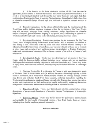 b. If the Trustee, or the Trust Investment Advisor of this Trust (as may be
         applicable), is then unable to monitor the financial markets in such prescribed manner so as to
         avoid or at least mitigate related, undo losses that may occur from any such open, high beta
         positions then Trustee or the Trust Investment Advisor (as may be applicable) shall either close
         or otherwise reasonably hedge all such high beta positions in a prudent manner, as soon as
         possible.

                  2. Property Transaction. In the interest of the Settlor and the beneficiaries of this
         Trust Estate and to facilitate equitable prudence, within the provisions of this Trust, Trustee
         may sell, exchange, mortgage, lease, convey, encumber, pledge, hypothecate or otherwise
         dispose of any real, personal or other property to any person, entity, beneficiary or agent or to a
         Trust or estate of which such Trustee is also a fiduciary, including this Trust Estate.

                   3. Investment Purchasing. Trustee may purchase (as an investment for this Trust
         Estate) assets belonging to any Trust created by the Settlor's will or any other declaration; or
         lend money to this Trust Estate or to any other such Trust without personal liability of the
         fiduciaries thereof for repayment of such loans. Any such investments or loans are to be made
         at prices (upon such security, if any) and terms as may be satisfactory to Trustee; Trustee may
         make such investments or loans even if he is also an executor of the will or a Trustee of such
         other estate.

                   4. Investment of Assets. Trustee may invest (or reinvest) any assets of this Trust
         Estate, which he deems advisable, without limitation by any statute, rule, law or regulation
         limiting the investment of funds by corporate or individual fiduciaries; e.g. Trustee may invest
         in equity funds, as well as debt securities, and may delegate investment functions or commingle
         assets.

                   5. Nominee Trusteeship. It is allowable for Trustee to hold securities or other assets
         of this Trust Estate in its own name, with (or without) disclosure of fiduciary capacity, or in the
         name of a nominee, or in bearer form. When multiple Trustees are serving, a single Trustee
         may deposit and withdraw funds from bank accounts, authorize transactions regarding the
         Trust's securities and endorse stock certificates when all other Trustees then serving have given
         written authorization to do so. Such authorization may be authorized by supporting documents,
         on signature cards or other documents establishing a bank or securities account.

                  6. Depositing of Cash. Trustee may deposit cash into the commercial or savings
         departments of any corporate fiduciary or of any other bank or Trust company or in any other
         depository.

                  7. Borrowing Monies. Trustee may borrow money for purposes he deems prudent
         and advisable, for the benefit of interested persons of this Trust Estate, from any source
         including those that he may have personal interests in.


                                                 RLT Page 11 (of 23)




PDF/27
 