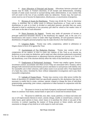8. Asset Allocation of Principal and Income. Allocations between principal and
         income may be made, in Trustee's discretion, of all receipts and disbursements, including
         receipts of estate assets received or accrued during estate administration, in any manner that
         will not result in the loss of any available estate tax deduction. Trustee may, but need not,
         create reserves out of income for depreciation, obsolescence, or amortization of properties.

                   9. Division of Assets for Distribution. Trustee may divide the Trust, to determine
         values, to distribute like or unlike assets to different beneficiaries or Trusts and to make
         distributions in cash or in kind, in divided or undivided interests; provided that any assets
         allocated in kind in satisfaction of any pecuniary gift shall be valued at fair market value of
         such asset on the date of such allocation.

                   10. Direct Payments for Support. Trustee may make all payments of income or
         principal authorized hereunder directly to the beneficiary for support, and, in the case of a
         beneficiary(s) who is(are) a minor or under other legal disability, all such payments (and any
         distributions of tangible personal property) may be made directly to the beneficiary(s).

                   11. Litigation Rights. Trustee may settle, compromise, submit to arbitration or
         litigate claims in favor of or against the Trust.

                 12. Ascertainment of Tax Deduction Elections. Trustee may contest, settle or
         compromise all tax matters, to elect to claim any expense of this Trust as an income tax
         deduction or as an estate tax deduction, and to make any other elections authorized or permitted
         by law all without reimbursement or adjustment between principal and income or in favor of
         any beneficiary, even if the elections directly affect the value of any beneficiary's share.

                  13. Employment of Professional Assistance. Trustee may employ agents, lawyers,
         investment counsel, accountants and others (even if they are associated with a Trustee), and to
         delegate both ministerial and discretionary powers and duties to such persons with liability only
         for reasonable care in their selection, and to place assets in an account with a Trust department
         of a bank they select, furnished by them without independent investigations and to pay them
         reasonable compensation.

                  14. Latitude of Trustee Power. Trustee may exercise every other power (within the
         limits of discretion of a prudent man) not specifically granted by this declaration that may be
         necessary to enable him to create, continue, operate, expand or change the form of individual
         proprietorship, partnership, joint venture, corporation or other business in conjunction with this
         Trust including:

                      a. The power to invest in any kind of property real/personal including interest of
         shares in common Trust funds, mutual funds or open end or closed end investment funds.

                      b. The power to subdivide, raze, alter, vacate, partition, or release real estate and
         any or all improvements thereon to renew, amend, change, modify or extend leases, contract to
         make leases, grant options to lease, renew leases or to purchase the whole or any part of the
         reversion, to contract regarding the manner of fixing present or future rentals, and grant
         easements or changes of any kind on or with respect to such real estate.


                                                 RLT Page 12 (of 23)


PDF/28
 