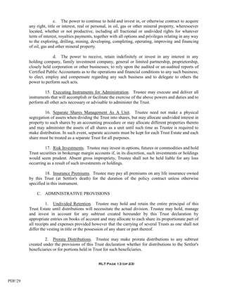c. The power to continue to hold and invest in, or otherwise contract to acquire
         any right, title or interest, real or personal, in oil, gas or other mineral property, wheresoever
         located, whether or not productive, including all fractional or undivided rights for whatever
         term of interest, royalties payments, together with all options and privileges relating in any way
         to the exploring, drilling, mining, developing, completing, operating, improving and financing
         of oil, gas and other mineral property.

                      d. The power to receive, retain indefinitely or invest in any interest in any
         holding company, family investment company, general or limited partnership, proprietorship,
         closely held corporation or other businesses; to rely upon the audited or un-audited reports of
         Certified Public Accountants as to the operations and financial conditions to any such business;
         to elect, employ and compensate regarding any such business and to delegate to others the
         power to perform such acts.

                 15. Executing Instruments for Administration. Trustee may execute and deliver all
         instruments that will accomplish or facilitate the exercise of the above powers and duties and to
         perform all other acts necessary or advisable to administer the Trust.

                  16. Separate Shares Management As A Unit. Trustee need not make a physical
         segregation of assets when dividing the Trust into shares, but may allocate undivided interest in
         property to such shares by an accounting procedure or may allocate different properties thereto
         and may administer the assets of all shares as a unit until such time as Trustee is required to
         make distribution. In such event, separate accounts must be kept for each Trust Estate and each
         share must be treated as a separate Trust for all purposes.

                  17. Risk Investments. Trustee may invest in options, futures or commodities and hold
         Trust securities in brokerage margin accounts if, in its discretion, such investments or holdings
         would seem prudent. Absent gross impropriety, Trustee shall not be held liable for any loss
         occurring as a result of such investments or holdings.

                  18. Insurance Premiums. Trustee may pay all premiums on any life insurance owned
         by this Trust (at Settlor's death) for the duration of the policy contract unless otherwise
         specified in this instrument.

             C. ADMINISTRATIVE PROVISIONS

                   1. Undivided Retention. Trustee may hold and retain the entire principal of this
         Trust Estate until distributions will necessitate the actual division. Trustee may hold, manage
         and invest in account for any subtrust created hereunder by this Trust declaration by
         appropriate entries on books of account and may allocate to each share its proportionate part of
         all receipts and expenses provided however that the carrying of several Trusts as one shall not
         differ the vesting in title or the possession of any share or part thereof.

                  2. Prorata Distributions. Trustee may make prorata distributions to any subtrust
         created under the provisions of this Trust declaration whether for distributions to the Settlor's
         beneficiaries or for portions held in Trust for such beneficiaries.


                                                 RLT Page 13 (of 23)




PDF/29
 