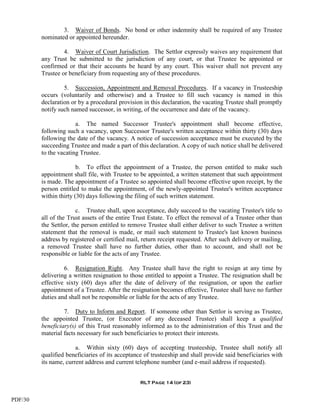 3. Waiver of Bonds. No bond or other indemnity shall be required of any Trustee
         nominated or appointed hereunder.

                  4. Waiver of Court Jurisdiction. The Settlor expressly waives any requirement that
         any Trust be submitted to the jurisdiction of any court, or that Trustee be appointed or
         confirmed or that their accounts be heard by any court. This waiver shall not prevent any
         Trustee or beneficiary from requesting any of these procedures.

                  5. Succession, Appointment and Removal Procedures. If a vacancy in Trusteeship
         occurs (voluntarily and otherwise) and a Trustee to fill such vacancy is named in this
         declaration or by a procedural provision in this declaration, the vacating Trustee shall promptly
         notify such named successor, in writing, of the occurrence and date of the vacancy.

                       a. The named Successor Trustee's appointment shall become effective,
         following such a vacancy, upon Successor Trustee's written acceptance within thirty (30) days
         following the date of the vacancy. A notice of succession acceptance must be executed by the
         succeeding Trustee and made a part of this declaration. A copy of such notice shall be delivered
         to the vacating Trustee.

                        b. To effect the appointment of a Trustee, the person entitled to make such
         appointment shall file, with Trustee to be appointed, a written statement that such appointment
         is made. The appointment of a Trustee so appointed shall become effective upon receipt, by the
         person entitled to make the appointment, of the newly-appointed Trustee's written acceptance
         within thirty (30) days following the filing of such written statement.

                        c. Trustee shall, upon acceptance, duly succeed to the vacating Trustee's title to
         all of the Trust assets of the entire Trust Estate. To effect the removal of a Trustee other than
         the Settlor, the person entitled to remove Trustee shall either deliver to such Trustee a written
         statement that the removal is made, or mail such statement to Trustee's last known business
         address by registered or certified mail, return receipt requested. After such delivery or mailing,
         a removed Trustee shall have no further duties, other than to account, and shall not be
         responsible or liable for the acts of any Trustee.

                  6. Resignation Right. Any Trustee shall have the right to resign at any time by
         delivering a written resignation to those entitled to appoint a Trustee. The resignation shall be
         effective sixty (60) days after the date of delivery of the resignation, or upon the earlier
         appointment of a Trustee. After the resignation becomes effective, Trustee shall have no further
         duties and shall not be responsible or liable for the acts of any Trustee.

                  7. Duty to Inform and Report. If someone other than Settlor is serving as Trustee,
         the appointed Trustee, (or Executor of any deceased Trustee) shall keep a qualified
         beneficiary(s) of this Trust reasonably informed as to the administration of this Trust and the
         material facts necessary for such beneficiaries to protect their interests.

                       a. Within sixty (60) days of accepting trusteeship, Trustee shall notify all
         qualified beneficiaries of its acceptance of trusteeship and shall provide said beneficiaries with
         its name, current address and current telephone number (and e-mail address if requested).


                                                 RLT Page 14 (of 23)


PDF/30
 