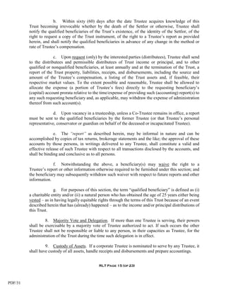 b. Within sixty (60) days after the date Trustee acquires knowledge of this
         Trust becoming irrevocable whether by the death of the Settlor or otherwise, Trustee shall
         notify the qualified beneficiaries of the Trust’s existence, of the identity of the Settlor, of the
         right to request a copy of the Trust instrument, of the right to a Trustee’s report as provided
         herein, and shall notify the qualified beneficiaries in advance of any change in the method or
         rate of Trustee’s compensation.

                       c. Upon request (only) by the interested parties (distributees), Trustee shall send
         to the distributees and permissible distributees of Trust income or principal, and to other
         qualified or nonqualified beneficiaries, at least annually and at the termination of the Trust, a
         report of the Trust property, liabilities, receipts, and disbursements, including the source and
         amount of the Trustee’s compensation, a listing of the Trust assets and, if feasible, their
         respective market values. To the extent possible and reasonable, Trustee shall be allowed to
         allocate the expense (a portion of Trustee’s fees) directly to the requesting beneficiary’s
         (capital) account prorata relative to the time/expense of providing such (accounting) report(s) to
         any such requesting beneficiary and, as applicable, may withdraw the expense of administration
         thereof from such account(s).

                       d. Upon vacancy in a trusteeship, unless a Co-Trustee remains in office, a report
         must be sent to the qualified beneficiaries by the former Trustee (or that Trustee’s personal
         representative, conservator or guardian on behalf of the deceased or incapacitated Trustee).

                       e. The “report” as described herein, may be informal in nature and can be
         accomplished by copies of tax returns, brokerage statements and the like; the approval of these
         accounts by those persons, in writings delivered to any Trustee, shall constitute a valid and
         effective release of such Trustee with respect to all transactions disclosed by the accounts, and
         shall be binding and conclusive as to all persons.

                       f. Notwithstanding the above, a beneficiary(s) may waive the right to a
         Trustee’s report or other information otherwise required to be furnished under this section; and
         the beneficiary may subsequently withdraw such waiver with respect to future reports and other
         information.

                       g. For purposes of this section, the term “qualified beneficiary” is defined as (i)
         a charitable entity and/or (ii) a natural person who has obtained the age of 25 years either being
         vested – as in having legally equitable rights through the terms of this Trust because of an event
         described herein that has (already) happened – as to the income and/or principal distributions of
         this Trust.

                  8. Majority Vote and Delegation. If more than one Trustee is serving, their powers
         shall be exercisable by a majority vote of Trustee authorized to act. If such occurs the other
         Trustee shall not be responsible or liable to any person, in their capacities as Trustee, for the
         administration of the Trust during the time such delegation is in effect.

                  9. Custody of Assets. If a corporate Trustee is nominated to serve by any Trustee, it
         shall have custody of all assets, handle receipts and disbursements and prepare accountings.


                                                 RLT Page 15 (of 23)




PDF/31
 