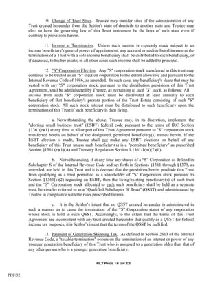 10. Change of Trust Situs. Trustee may transfer situs of the administration of any
         Trust created hereunder from the Settlor's state of domicile to another state and Trustee may
         elect to have the governing law of this Trust instrument be the laws of such state even if
         contrary to provisions herein.

                  11. Income at Termination. Unless such income is expressly made subject to an
         income beneficiary's general power of appointment, any accrued or undistributed income at the
         termination of a Trust with a sole income beneficiary shall be distributed to such beneficiary, or
         if deceased, to his/her estate; in all other cases such income shall be added to principal.

                  12. "S" Corporation Election. Any "S" corporation stock transferred to this trust may
         continue to be treated as an "S" election corporation to the extent allowable and pursuant to the
         Internal Revenue Code of 1986, as amended. In such case, any beneficiary's share that may be
         vested with any "S" corporation stock, pursuant to the distribution provisions of this Trust
         Agreement, shall be administered by Trustee, as pertaining to such "S" stock, as follows: All
         income from such "S" corporation stock must be distributed at least annually to such
         beneficiary of that beneficiary's prorata portion of the Trust Estate consisting of such "S"
         corporation stock. All such stock interest must be distributed to such beneficiary upon the
         termination of this Trust if such beneficiary is then living.

                      a. Notwithstanding the above, Trustee may, in its discretion, implement the
         "electing small business trust" (ESBT) federal code pursuant to the terms of IRC Section
         §1361(e)(1) at any time to all or part of this Trust Agreement pursuant to "S" corporation stock
         transferred herein on behalf of the designated, permitted beneficiary(s) named herein. If the
         ESBT election is made, Trustee shall not make any ESBT elections on behalf of any
         beneficiary of this Trust unless such beneficiary(s) is a "permitted beneficiary" as prescribed
         Section §1361 (e)(1)(A) and Treasury Regulation Section 1.1361-1(m)(2)(ii).

                       b. Notwithstanding, if at any time any shares of a “S” Corporation as defined in
         Subchapter S of the Internal Revenue Code and set forth in Sections §1361 through §1379, as
         amended, are held in this Trust and it is deemed that the provisions herein preclude this Trust
         from qualifying as a trust permitted as a shareholder of “S” Corporation stock pursuant to
         Section §1361(c)(2) regarding an ESBT, then the living/existing beneficiary(s) of such trust
         and the “S” Corporation stock allocated to each such beneficiary shall be held as a separate
         trust, hereinafter referred to as a “Qualified Subchapter 'S' Trust" (QSST) and administrated by
         Trustee in compliance with the rules prescribed therein.

                     c. It is the Settlor’s intent that no QSST created hereunder is administered in
         such a manner as to cause the termination of the “S” Corporation status of any corporation
         whose stock is held in such QSST. Accordingly, to the extent that the terms of this Trust
         Agreement are inconsistent with any trust created hereunder that qualify as a QSST for federal
         income tax purposes, it is Settlor’s intent that the terms of the QSST be nullified.

                  13. Payment of Generation-Skipping Tax. As defined in Section 2613 of the Internal
         Revenue Code, a "taxable termination" occurs on the termination of an interest or power of any
         younger generation beneficiary of this Trust who is assigned to a generation older than that of
         any other person who is a younger generation beneficiary.


                                                 RLT Page 16 (of 23)


PDF/32
 