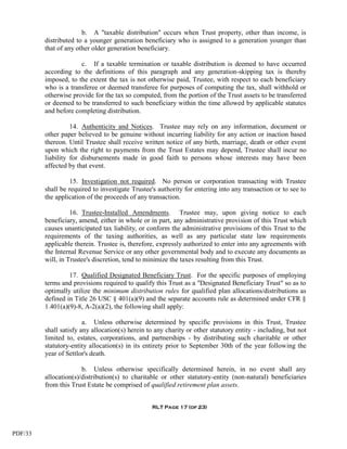 b. A "taxable distribution" occurs when Trust property, other than income, is
         distributed to a younger generation beneficiary who is assigned to a generation younger than
         that of any other older generation beneficiary.

                      c. If a taxable termination or taxable distribution is deemed to have occurred
         according to the definitions of this paragraph and any generation-skipping tax is thereby
         imposed, to the extent the tax is not otherwise paid, Trustee, with respect to each beneficiary
         who is a transferee or deemed transferee for purposes of computing the tax, shall withhold or
         otherwise provide for the tax so computed, from the portion of the Trust assets to be transferred
         or deemed to be transferred to such beneficiary within the time allowed by applicable statutes
         and before completing distribution.

                   14. Authenticity and Notices. Trustee may rely on any information, document or
         other paper believed to be genuine without incurring liability for any action or inaction based
         thereon. Until Trustee shall receive written notice of any birth, marriage, death or other event
         upon which the right to payments from the Trust Estates may depend, Trustee shall incur no
         liability for disbursements made in good faith to persons whose interests may have been
         affected by that event.

                   15. Investigation not required. No person or corporation transacting with Trustee
         shall be required to investigate Trustee's authority for entering into any transaction or to see to
         the application of the proceeds of any transaction.

                   16. Trustee-Installed Amendments. Trustee may, upon giving notice to each
         beneficiary, amend, either in whole or in part, any administrative provision of this Trust which
         causes unanticipated tax liability, or conform the administrative provisions of this Trust to the
         requirements of the taxing authorities, as well as any particular state law requirements
         applicable therein. Trustee is, therefore, expressly authorized to enter into any agreements with
         the Internal Revenue Service or any other governmental body and to execute any documents as
         will, in Trustee's discretion, tend to minimize the taxes resulting from this Trust.

                  17. Qualified Designated Beneficiary Trust. For the specific purposes of employing
         terms and provisions required to qualify this Trust as a "Designated Beneficiary Trust" so as to
         optimally utilize the minimum distribution rules for qualified plan allocations/distributions as
         defined in Title 26 USC § 401(a)(9) and the separate accounts rule as determined under CFR §
         1.401(a)(9)-8, A-2(a)(2), the following shall apply:

                        a. Unless otherwise determined by specific provisions in this Trust, Trustee
         shall satisfy any allocation(s) herein to any charity or other statutory entity - including, but not
         limited to, estates, corporations, and partnerships - by distributing such charitable or other
         statutory-entity allocation(s) in its entirety prior to September 30th of the year following the
         year of Settlor's death.

                       b. Unless otherwise specifically determined herein, in no event shall any
         allocation(s)/distribution(s) to charitable or other statutory-entity (non-natural) beneficiaries
         from this Trust Estate be comprised of qualified retirement plan assets.


                                                  RLT Page 17 (of 23)




PDF/33
 