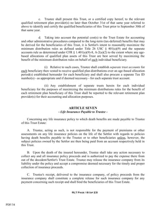 c. Trustee shall present this Trust, or a certified copy hereof, to the relevant
         qualified retirement plan provider(s) no later than October 31st of that same year referred to
         above to identify and certify the qualified beneficiaries of this Trust prior to September 30th of
         that same year.

                       d. Taking into account the potential cost(s) to the Trust Estate for accounting
         and other administrative procedures compared to the long-term (tax-deferred) benefits that may
         be derived for the beneficiaries of this Trust, it is Settlor's intent to reasonably maximize the
         minimum distribution rules as defined under Title 26 USC § 401(a)(9) and the separate
         accounts rule as determined under CFR § 1.401(a)(9)-8, A-2(a)(2) to the extent where any age-
         based allocations of qualified plan assets of this Trust are best served by maximizing the
         benefit of the minimum distribution rules on behalf of each individual beneficiary.

                           (i) Relative to such cases, Trustee shall establish separate trust accounts for
         each beneficiary then vested to receive qualified plan distributions over an age-based allocation
         period(s) established hereunder for each beneficiary and shall also procure a separate Tax ID
         number(s) - as appropriate and if deemed necessary - for each separate trust account.

                            (ii) Any establishment of separate trusts herein for each individual
         beneficiary for the purposes of maximizing the minimum distributions rules for the benefit of
         each retirement plan beneficiary of this Trust shall be reported to the relevant retirement plan
         provider(s) for their accounting and allocation purposes.


                                              ARTICLE SEVEN
                                      - Life Insurance Payable to Trustee -

              Concerning any life insurance policy to which death benefits are made payable to Trustee
         of this Trust Estate:

              A. Trustee, acting as such, is not responsible for the payment of premiums or other
         assessments on any life insurance policies on the life of the Settlor with regards to policies
         having death benefits payable to the Trustee or to other beneficiaries unless, however, the
         subject policies owned by the Settlor are then being paid from an account respectively held in
         this Trust.

              B. Upon the death of the insured hereunder, Trustee shall take any action necessary to
         collect any and all insurance policy proceeds and is authorized to pay the expense there from
         out of the decedent/Settlor's Trust Estate. Trustee may release the insurance company from its
         liability under the policy and accept a compromise deemed necessary for the timely and proper
         collection of insurance proceeds.

             C. Trustee's receipt, delivered to the insurance company, of policy proceeds from the
         insurance company shall constitute a complete release for such insurance company for any
         payment concerning such receipt and shall bind the beneficiaries of this Trust Estate.


                                                 RLT Page 18 (of 23)




PDF/34
 