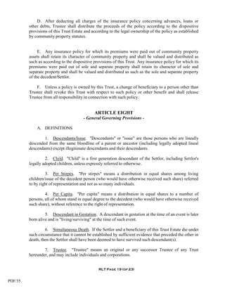 D. After deducting all charges of the insurance policy concerning advances, loans or
         other debts, Trustee shall distribute the proceeds of the policy according to the dispositive
         provisions of this Trust Estate and according to the legal ownership of the policy as established
         by community property statutes.


              E. Any insurance policy for which its premiums were paid out of community property
         assets shall retain its character of community property and shall be valued and distributed as
         such as according to the dispositive provisions of this Trust. Any insurance policy for which its
         premiums were paid out of sole and separate property shall retain its character of sole and
         separate property and shall be valued and distributed as such as the sole and separate property
         of the decedent/Settlor.

             F. Unless a policy is owned by this Trust, a change of beneficiary to a person other than
         Trustee shall revoke this Trust with respect to such policy or other benefit and shall release
         Trustee from all responsibility in connection with such policy.


                                              ARTICLE EIGHT
                                        - General Governing Provisions -

             A. DEFINITIONS

                 1. Descendants/Issue. "Descendants" or "issue" are those persons who are lineally
         descended from the same bloodline of a parent or ancestor (including legally adopted lineal
         descendants) except illegitimate descendants and their descendants.

                  2. Child. "Child" is a first generation descendant of the Settlor, including Settlor's
         legally adopted children, unless expressly referred to otherwise.

                  3. Per Stirpes. "Per stirpes" means a distribution in equal shares among living
         children/issue of the decedent person (who would have otherwise received such share) referred
         to by right of representation and not as so many individuals.

                  4. Per Capita. "Per capita" means a distribution in equal shares to a number of
         persons, all of whom stand in equal degree to the decedent (who would have otherwise received
         such share), without reference to the right of representation.

                  5. Descendant in Gestation. A descendant in gestation at the time of an event is later
         born alive and is "living/surviving" at the time of such event.

                  6. Simultaneous Death. If the Settlor and a beneficiary of this Trust Estate die under
         such circumstance that it cannot be established by sufficient evidence that preceded the other in
         death, then the Settlor shall have been deemed to have survived such descendant(s).

                 7. Trustee. "Trustee" means an original or any successor Trustee of any Trust
         hereunder, and may include individuals and corporations.


                                                RLT Page 19 (of 23)


PDF/35
 