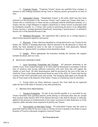 8. Corporate Trustee. "Corporate Trustee" means any qualified Trust company or
         national or state banking institution having Trust or fiduciary powers governed by its state of
         situs.

                   9. Independent Trustee. "Independent Trustee" is the entity which may have been
         referred to in this document as the "successor Trustee" and it means any Trustee other than: a
         Trustee who is a beneficiary to whom income or principal could be distributed currently; or, a
         Trustee who has a legal obligation to support a beneficiary to whom income or principal could
         be distributed currently; or, a Trustee who would, by possessing the power of an independent
         Trustee, become a "younger generation beneficiary" possessing a "present power", as defined in
         Section 2613 of the Internal Revenue Code.

                 10. Mandated Documents. the requirement that a person act in writing requires a
         dated written document signed by such person.

                   11. Physician. Unless otherwise identified in writing delivered to any Trustee by the
         Settlor, the "family or attending physician" shall be deemed to be the physician to whom the
         Settlor has been attended by prior to the date of execution of such physician's Medical
         Certification or "opinion letter" according to terms heretofore stated.

                  12. Gender. Where appropriate, the masculine includes the feminine, the singular
         includes the plural, and vice versa.

         B. RULES OF CONSTRUCTION

                   1. Laws Governing Trusteeship and Taxation. All questions pertaining to the
         validity of any Trust created hereunder or its terms shall be determined in accordance with the
         laws of whatever state having sufficient connection with such Trust that will support the
         validity of such Trust. All other determinations shall be governed by the laws of the state in
         which the Trust is then being administered based on situs of the office of Trustee then having
         custody of that Trust's principal assets and records. The foregoing shall apply even though the
         situs of Trust assets or the domicile of the Settlor, Trustee or a beneficiary may be elsewhere.

                  2. Except where (or when) otherwise required, this Trust shall not be registered
         under the laws of the State of Arizona or any other jurisdiction.

             C. PROTECTIVE PROVISIONS

                  1. Taxation Exemptions. No part of any benefits payable to or receivable by any
         Trustee hereunder from qualified pension, profit sharing or retirement plans that are exempt
         from taxation under Section 2039 of the Internal Revenue Code shall be directly or indirectly
         applied to the payment or reimbursement of any estate, succession or other death taxes or of the
         expenses, debts, and other items required to be paid by any Trustee.

                  2. Non-Liability of Individual Trustee. No (individual) Trustee who has acted in
         good faith shall be liable for the acts of any co-Trustee (if such is named) or for failure to assert
         breaches of Trust by a deceased, resigned or removed Trustee.


                                                  RLT Page 20 (of 23)


PDF/36
 