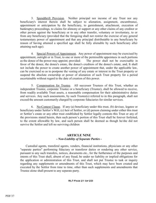 3. Spendthrift Provision. Neither principal nor income of any Trust nor any
         beneficiary's interest therein shall be subject to alienation, assignment, encumbrance,
         appointment or anticipation by the beneficiary, to garnishment, attachment, execution of
         bankruptcy proceedings, to claims for alimony or support or any other claims of any creditor or
         other person against the beneficiary or to any other transfer, voluntary or involuntary, to or
         from any beneficiary (provided that the foregoing shall not restrict the exercise of any general
         testamentary power of appointment and that any principal distributable to any beneficiary by
         reason of having attained a specified age shall be fully alienable by such beneficiary after
         attaining such age).

                  4. Special Powers of Appointment. Any power of appointment may be exercised by
         appointment, outright or in Trust, to one or more of the permissible appointees in such portions
         as the donee of the power may appoint; provided:        The power shall not be exercisable in
         favor of the donee, the donee's estate, the donee's creditors of the donee's estate, and; It shall
         not include the power to create another power of appointment that, under the applicable law,
         can be exercised so as to postpone the vesting of any estate or interest in the Trust property or
         suspend the absolute ownership or power of alienation of such Trust property for a period
         ascertainable without regard to the date of creation of this power.

                  5. Compensation for Trustee. All successor Trustees of this Trust, whether an
         independent Trustee, corporate Trustee or a beneficiary (Trustee), shall be allowed to receive,
         from readily available Trust assets, a reasonable compensation for their administrative duties
         and services. Any such assessments, by such Trustee(s) referred to in this paragraph, shall not
         exceed the amount customarily charged by corporate fiduciaries for similar services.

                  6. No-Contest Clause. If any (a) beneficiary under this trust, (b) devisee, legatee or
         beneficiary under Settlor’s Will, (c) heir of Settlor, or (d) person claiming under either this trust
         or Settlor’s estate or any other trust established by Settlor legally contests this Trust or any of
         the provisions stated herein, then such person’s portion of this Trust shall be forever forfeited,
         to the extent allowable by law, and such person shall be deemed as though he/she did not
         survive the Settlor and left no surviving children


                                                 ARTICLE NINE
                                        - Non-Liability of Separate Parties -

              Custodial agents, transferal agents, venders, financial institutions, physicians or any other
         "separate parties" performing fiduciary or transferor duties or rendering any other service,
         pursuant to any such transfers, notices, documents etc., for the furtherance of the purposes and
         intents of this Trust shall, absent of any fraud, be under no liability or implied obligations for
         the application or administration of this Trust, and shall not put Trustee to task or inquiry
         regarding any supplements or amendments of this Trust, which may have been created and
         executed by the Settlor from time to time, other than such supplements and amendments that
         Trustee alone shall present to any separate party.


                                                  RLT Page 21 (of 23)




PDF/37
 