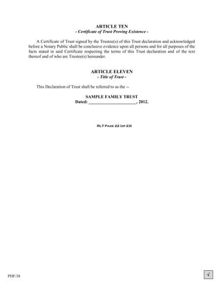 ARTICLE TEN
                                    - Certificate of Trust Proving Existence -

              A Certificate of Trust signed by the Trustee(s) of this Trust declaration and acknowledged
         before a Notary Public shall be conclusive evidence upon all persons and for all purposes of the
         facts stated in said Certificate respecting the terms of this Trust declaration and of the text
         thereof and of who are Trustee(s) hereunder.


                                             ARTICLE ELEVEN
                                                 - Title of Trust -

             This Declaration of Trust shall be referred to as the --

                                         SAMPLE FAMILY TRUST
                                    Dated: ______________________, 2012.




                                                 RLT Page 22 (of 23)




PDF/38                                                                                                      
 
